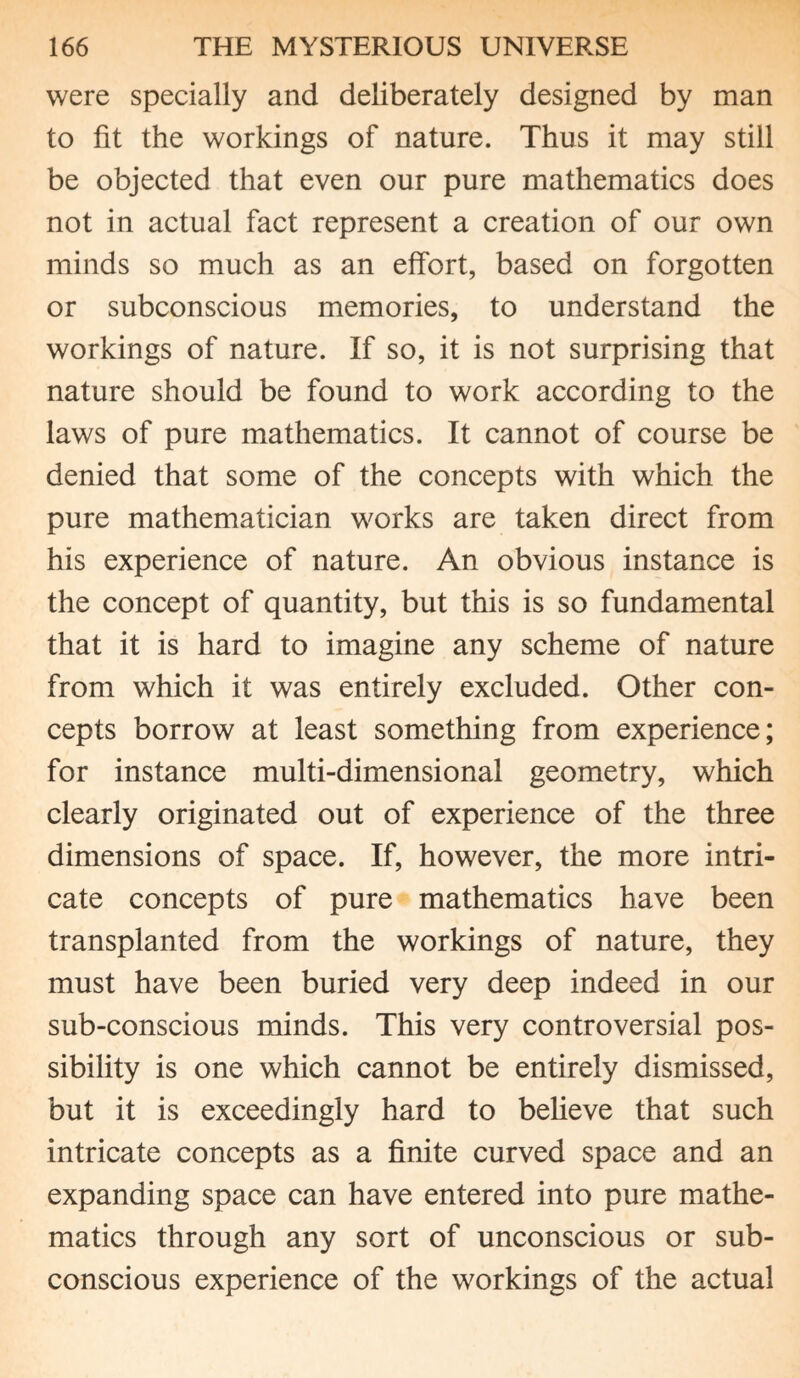 were specially and deliberately designed by man to fit the workings of nature. Thus it may still be objected that even our pure mathematics does not in actual fact represent a creation of our own minds so much as an effort, based on forgotten or subconscious memories, to understand the workings of nature. If so, it is not surprising that nature should be found to work according to the laws of pure mathematics. It cannot of course be denied that some of the concepts with which the pure mathematician works are taken direct from his experience of nature. An obvious instance is the concept of quantity, but this is so fundamental that it is hard to imagine any scheme of nature from which it was entirely excluded. Other con¬ cepts borrow at least something from experience; for instance multi-dimensional geometry, which clearly originated out of experience of the three dimensions of space. If, however, the more intri¬ cate concepts of pure mathematics have been transplanted from the workings of nature, they must have been buried very deep indeed in our sub-conscious minds. This very controversial pos¬ sibility is one which cannot be entirely dismissed, but it is exceedingly hard to believe that such intricate concepts as a finite curved space and an expanding space can have entered into pure mathe¬ matics through any sort of unconscious or sub¬ conscious experience of the workings of the actual