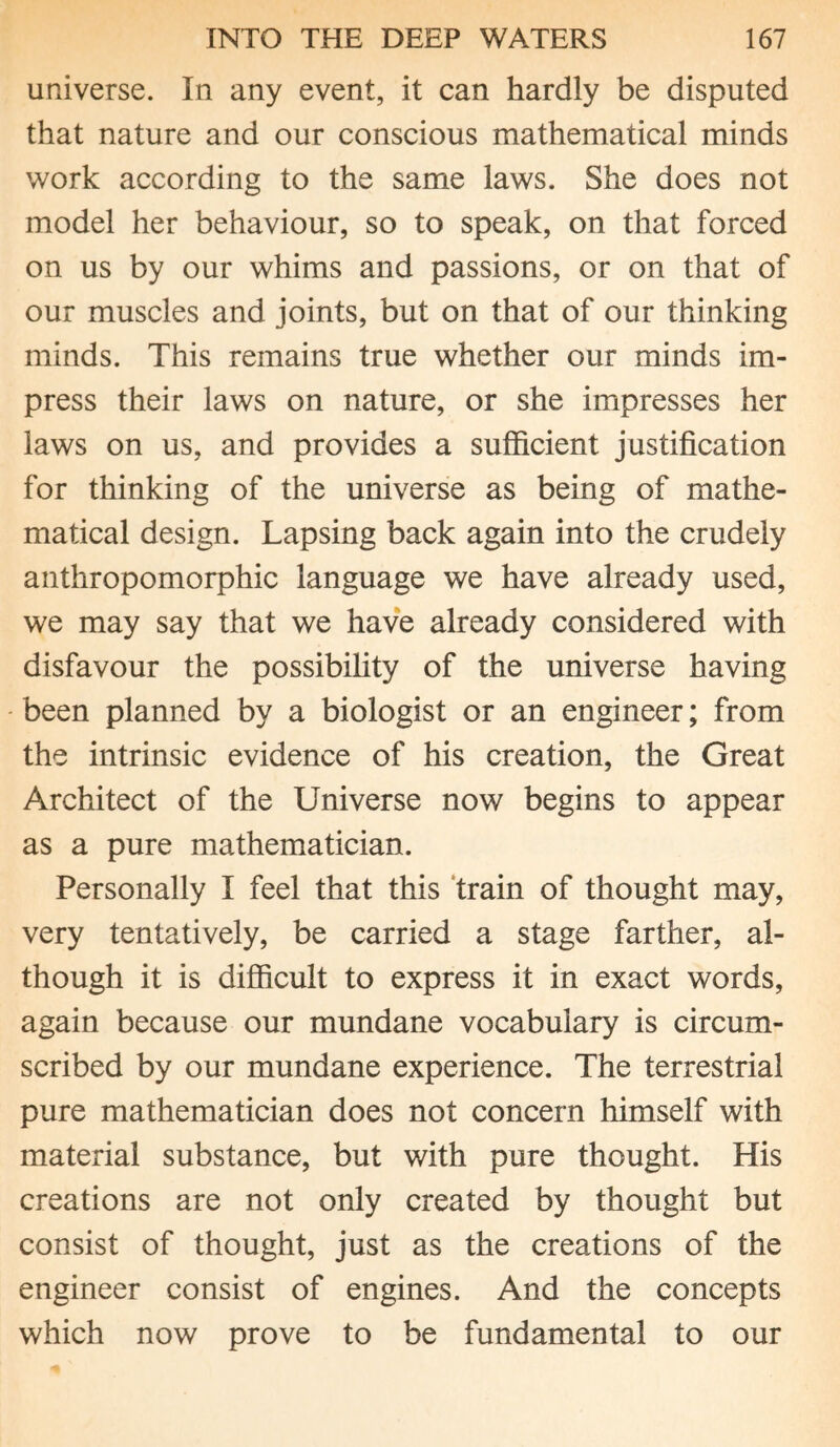 universe. In any event, it can hardly be disputed that nature and our conscious mathematical minds work according to the same laws. She does not model her behaviour, so to speak, on that forced on us by our whims and passions, or on that of our muscles and joints, but on that of our thinking minds. This remains true whether our minds im¬ press their laws on nature, or she impresses her laws on us, and provides a sufficient justification for thinking of the universe as being of mathe¬ matical design. Lapsing back again into the crudely anthropomorphic language we have already used, we may say that we have already considered with disfavour the possibility of the universe having been planned by a biologist or an engineer; from the intrinsic evidence of his creation, the Great Architect of the Universe now begins to appear as a pure mathematician. Personally I feel that this train of thought may, very tentatively, be carried a stage farther, al¬ though it is difficult to express it in exact words, again because our mundane vocabulary is circum¬ scribed by our mundane experience. The terrestrial pure mathematician does not concern himself with material substance, but with pure thought. His creations are not only created by thought but consist of thought, just as the creations of the engineer consist of engines. And the concepts which now prove to be fundamental to our