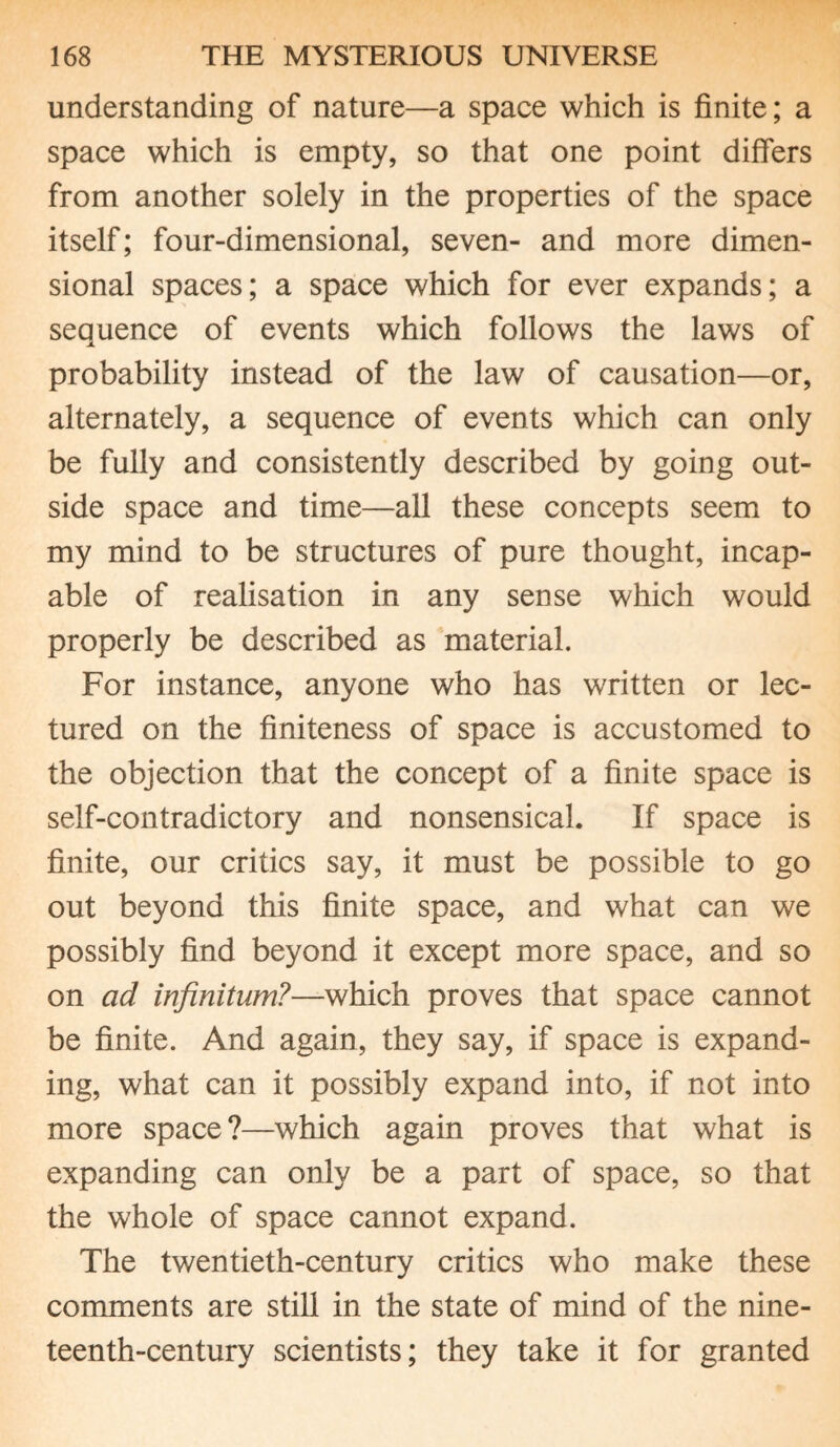 understanding of nature—a space which is finite; a space which is empty, so that one point differs from another solely in the properties of the space itself; four-dimensional, seven- and more dimen¬ sional spaces; a space which for ever expands; a seauence of events which follows the laws of i probability instead of the law of causation—or, alternately, a sequence of events which can only be fully and consistently described by going out¬ side space and time—all these concepts seem to my mind to be structures of pure thought, incap¬ able of realisation in any sense which would properly be described as material. For instance, anyone who has written or lec¬ tured on the finiteness of space is accustomed to the objection that the concept of a finite space is self-contradictory and nonsensical. If space is finite, our critics say, it must be possible to go out beyond this finite space, and what can we possibly find beyond it except more space, and so on ad infinitum?—which proves that space cannot be finite. And again, they say, if space is expand¬ ing, what can it possibly expand into, if not into more space?—which again proves that what is expanding can only be a part of space, so that the whole of space cannot expand. The twentieth-century critics who make these comments are still in the state of mind of the nine¬ teenth-century scientists; they take it for granted