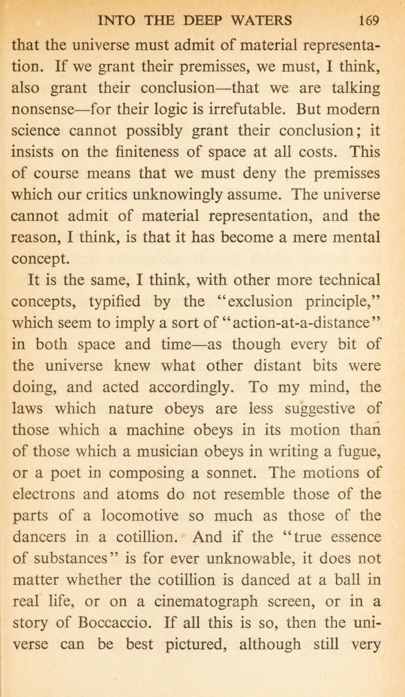 that the universe must admit of material representa¬ tion. If we grant their premisses, we must, I think, also grant their conclusion—that we are talking nonsense—for their logic is irrefutable. But modern science cannot possibly grant their conclusion; it insists on the finiteness of space at all costs. This of course means that we must deny the premisses which our critics unknowingly assume. The universe cannot admit of material representation, and the reason, I think, is that it has become a mere mental concept. It is the same, I think, with other more technical concepts, typified by the “exclusion principle,” which seem to imply a sort of “action-at-a-distance” in both space and time—as though every bit of the universe knew what other distant bits were doing, and acted accordingly. To my mind, the laws which nature obeys are less suggestive of those which a machine obeys in its motion than of those which a musician obeys in writing a fugue, or a poet in composing a sonnet. The motions of electrons and atoms do not resemble those of the parts of a locomotive so much as those of the dancers in a cotillion. And if the “true essence of substances” is for ever unknowable, it does not matter whether the cotillion is danced at a ball in real life, or on a cinematograph screen, or in a story of Boccaccio. If all this is so, then the uni¬ verse can be best pictured, although still very