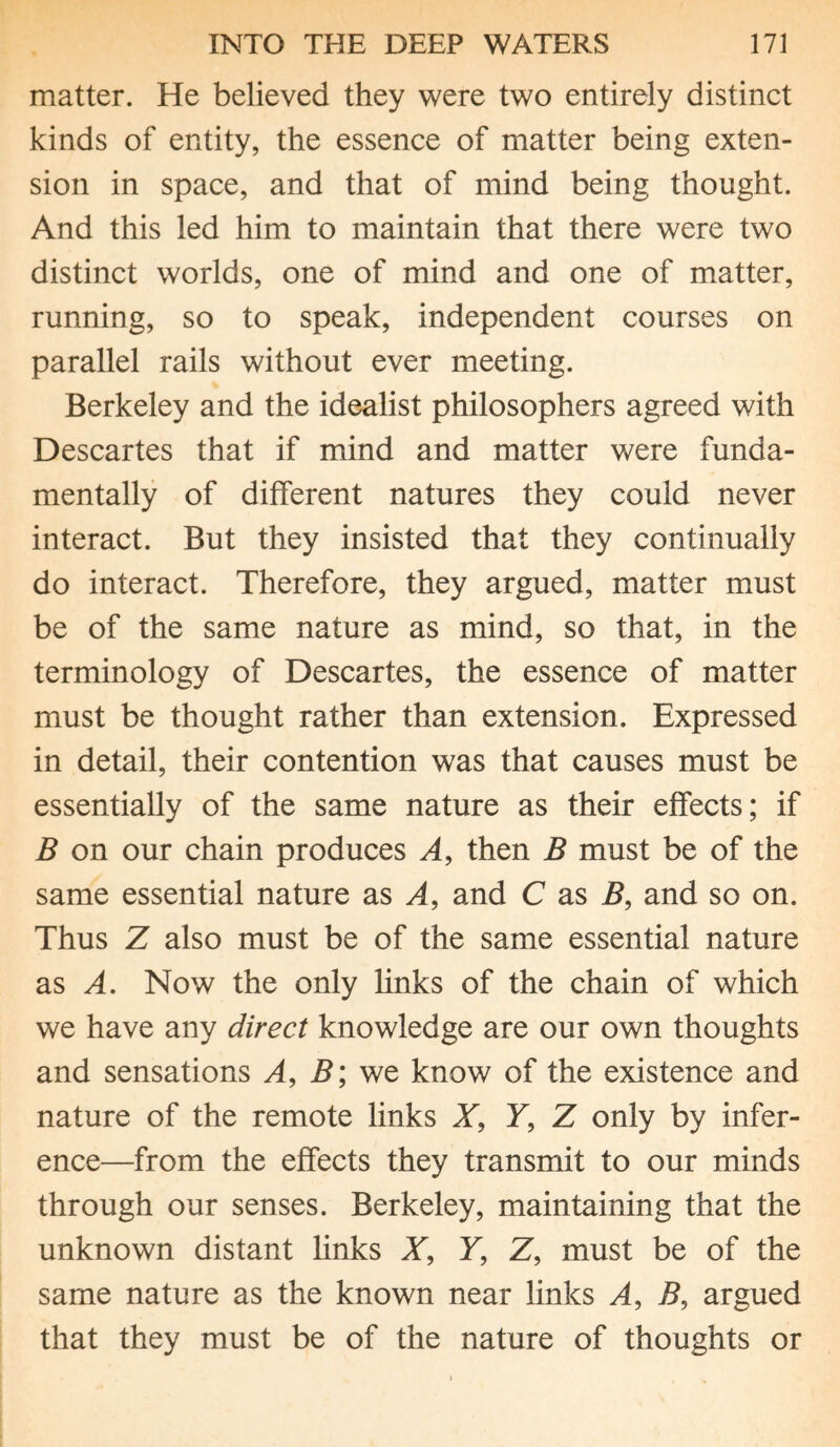 matter. He believed they were two entirely distinct kinds of entity, the essence of matter being exten¬ sion in space, and that of mind being thought. And this led him to maintain that there were two distinct worlds, one of mind and one of matter, running, so to speak, independent courses on parallel rails without ever meeting. Berkeley and the idealist philosophers agreed with Descartes that if mind and matter were funda¬ mentally of different natures they could never interact. But they insisted that they continually do interact. Therefore, they argued, matter must be of the same nature as mind, so that, in the terminology of Descartes, the essence of matter must be thought rather than extension. Expressed in detail, their contention was that causes must be essentially of the same nature as their effects; if B on our chain produces A, then B must be of the same essential nature as A, and C as B, and so on. Thus Z also must be of the same essential nature as A. Now the only links of the chain of which we have any direct knowledge are our own thoughts and sensations A, B; we know of the existence and nature of the remote links X, Y, Z only by infer¬ ence—from the effects they transmit to our minds through our senses. Berkeley, maintaining that the unknown distant links X, Y, Z, must be of the same nature as the known near links A, B, argued that they must be of the nature of thoughts or
