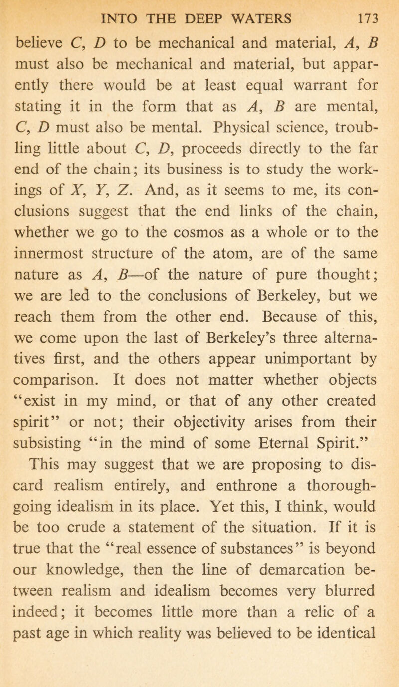 believe C, D to be mechanical and material, A, B must also be mechanical and material, but appar¬ ently there would be at least equal warrant for stating it in the form that as A, B are mental, C, D must also be mental. Physical science, troub¬ ling little about C, D, proceeds directly to the far end of the chain; its business is to study the work¬ ings of X, Y, Z. And, as it seems to me, its con¬ clusions suggest that the end links of the chain, whether we go to the cosmos as a whole or to the innermost structure of the atom, are of the same nature as A, B—of the nature of pure thought; we are led to the conclusions of Berkeley, but we reach them from the other end. Because of this, we come upon the last of Berkeley’s three alterna¬ tives first, and the others appear unimportant by comparison. It does not matter whether objects “exist in my mind, or that of any other created spirit” or not; their objectivity arises from their subsisting “in the mind of some Eternal Spirit.” This may suggest that we are proposing to dis¬ card realism entirely, and enthrone a thorough¬ going idealism in its place. Yet this, I think, would be too crude a statement of the situation. If it is true that the “real essence of substances” is beyond our knowledge, then the line of demarcation be¬ tween realism and idealism becomes very blurred indeed; it becomes little more than a relic of a past age in which reality was believed to be identical