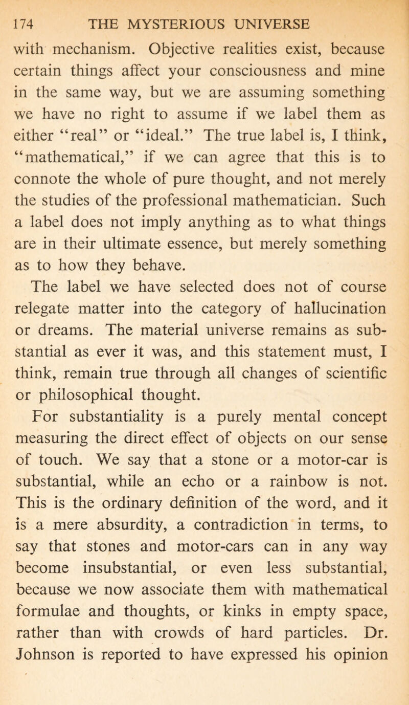 with mechanism. Objective realities exist, because certain things affect your consciousness and mine in the same way, but we are assuming something we have no right to assume if we label them as either “real” or “ideal.” The true label is, I think, “mathematical,” if we can agree that this is to connote the whole of pure thought, and not merely the studies of the professional mathematician. Such a label does not imply anything as to what things are in their ultimate essence, but merely something as to how they behave. The label we have selected does not of course relegate matter into the category of hallucination or dreams. The material universe remains as sub¬ stantial as ever it was, and this statement must, I think, remain true through ail changes of scientific or philosophical thought. For substantiality is a purely mental concept measuring the direct effect of objects on our sense of touch. We say that a stone or a motor-car is substantial, while an echo or a rainbow is not. This is the ordinary definition of the word, and it is a mere absurdity, a contradiction in terms, to say that stones and motor-cars can in any way become insubstantial, or even less substantial, because we now associate them with mathematical formulae and thoughts, or kinks in empty space, rather than with crowds of hard particles. Dr. Johnson is reported to have expressed his opinion