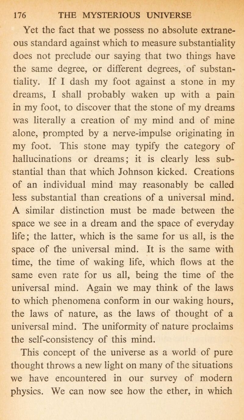 Yet the fact that we possess no absolute extrane¬ ous standard against which to measure substantiality does not preclude our saying that two things have the same degree, or different degrees, of substan¬ tiality. If I dash my foot against a stone in my dreams, I shall probably waken up with a pain in my foot, to discover that the stone of my dreams was literally a creation of my mind and of mine alone, prompted by a nerve-impulse originating in my foot. This stone may typify the category of hallucinations or dreams; it is clearly less sub¬ stantial than that which Johnson kicked. Creations of an individual mind may reasonably be called less substantial than creations of a universal mind. A similar distinction must be made between the space we see in a dream and the space of everyday life; the latter, which is the same for us all, is the space of the universal mind. It is the same with time, the time of waking life, which flows at the same even rate for us all, being the time of the universal mind. Again we may think of the laws to which phenomena conform in our waking hours, the laws of nature, as the laws of thought of a universal mind. The uniformity of nature proclaims the self-consistency of this mind. This concept of the universe as a world of pure thought throws a new light on many of the situations we have encountered in our survey of modern physics. We can now see how the ether, in which