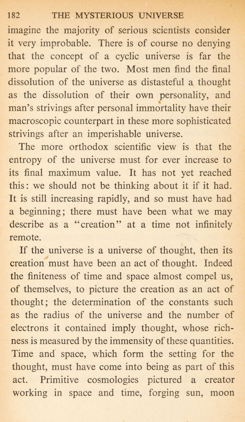 imagine the majority of serious scientists consider it very improbable. There is of course no denying that the concept of a cyclic universe is far the more popular of the two. Most men find the final dissolution of the universe as distasteful a thought as the dissolution of their own personality, and man’s strivings after personal immortality have their macroscopic counterpart in these more sophisticated strivings after an imperishable universe. The more orthodox scientific view is that the entropy of the universe must for ever increase to its final maximum value. It has not yet reached this: we should not be thinking about it if it had. It is still increasing rapidly, and so must have had a beginning; there must have been what we may describe as a “creation” at a time not infinitely remote. If the universe is a universe of thought, then its creation must have been an act of thought. Indeed the finiteness of time and space almost compel us, of themselves, to picture the creation as an act of thought; the determination of the constants such as the radius of the universe and the number of electrons it contained imply thought, whose rich¬ ness is measured by the immensity of these quantities. Time and space, which form the setting for the thought, must have come into being as part of this act. Primitive cosmologies pictured a creator working in space and time, forging sun, moon