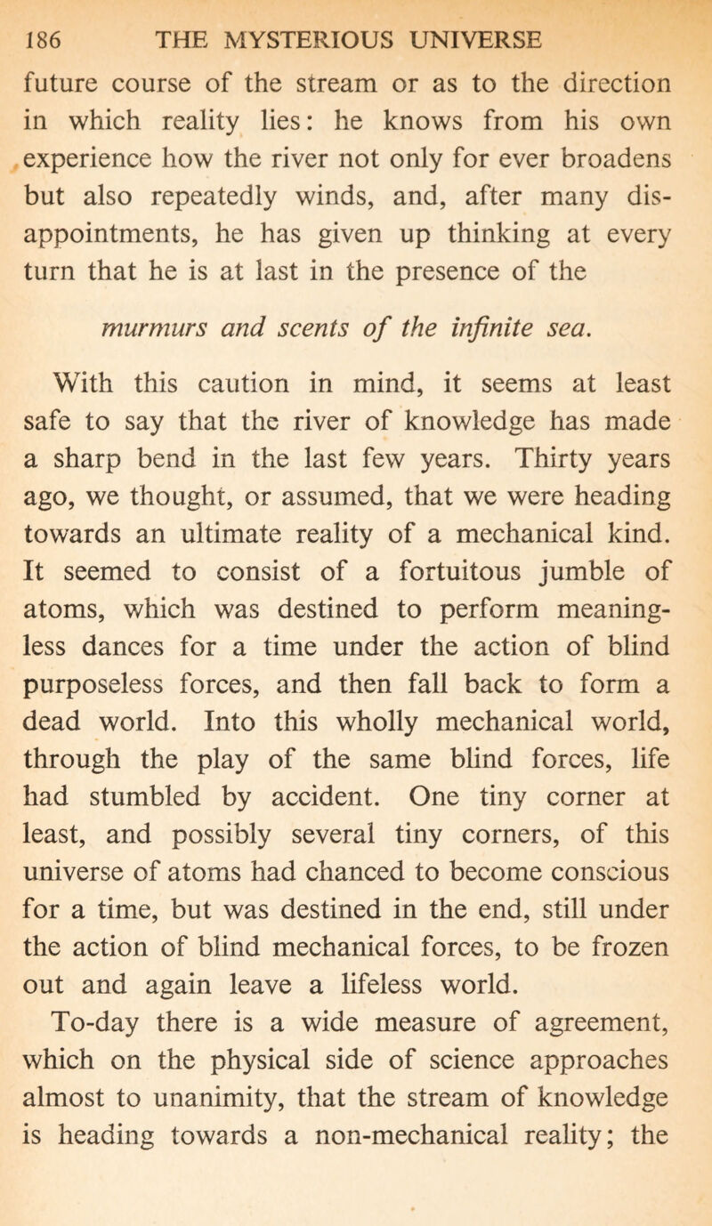 future course of the stream or as to the direction in which reality lies: he knows from his own experience how the river not only for ever broadens but also repeatedly winds, and, after many dis¬ appointments, he has given up thinking at every turn that he is at last in the presence of the murmurs and scents of the infinite sea. With this caution in mind, it seems at least safe to say that the river of knowledge has made a sharp bend in the last few years. Thirty years ago, we thought, or assumed, that we were heading towards an ultimate reality of a mechanical kind. It seemed to consist of a fortuitous jumble of atoms, which was destined to perform meaning¬ less dances for a time under the action of blind purposeless forces, and then fall back to form a dead world. Into this wholly mechanical world, through the play of the same blind forces, life had stumbled by accident. One tiny corner at least, and possibly several tiny corners, of this universe of atoms had chanced to become conscious for a time, but was destined in the end, still under the action of blind mechanical forces, to be frozen out and again leave a lifeless world. To-day there is a wide measure of agreement, which on the physical side of science approaches almost to unanimity, that the stream of knowledge is heading towards a non-mechanical reality; the