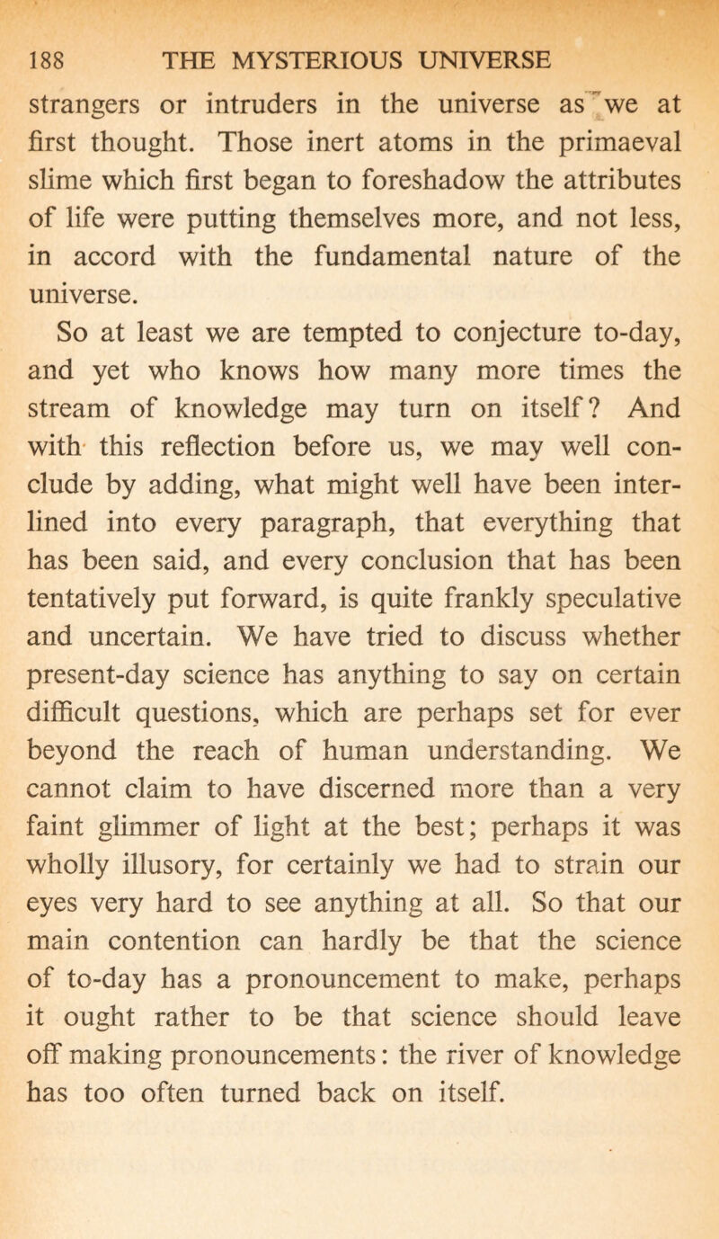 strangers or intruders in the universe as we at first thought. Those inert atoms in the primaeval slime which first began to foreshadow the attributes of life were putting themselves more, and not less, in accord with the fundamental nature of the universe. So at least we are tempted to conjecture to-day, and yet who knows how many more times the stream of knowledge may turn on itself? And with this reflection before us, we may well con¬ clude by adding, what might well have been inter¬ lined into every paragraph, that everything that has been said, and every conclusion that has been tentatively put forward, is quite frankly speculative and uncertain. We have tried to discuss whether present-day science has anything to say on certain difficult questions, which are perhaps set for ever beyond the reach of human understanding. We cannot claim to have discerned more than a very faint glimmer of light at the best; perhaps it was wholly illusory, for certainly we had to strain our eyes very hard to see anything at all. So that our main contention can hardly be that the science of to-day has a pronouncement to make, perhaps it ought rather to be that science should leave off making pronouncements: the river of knowledge has too often turned back on itself.