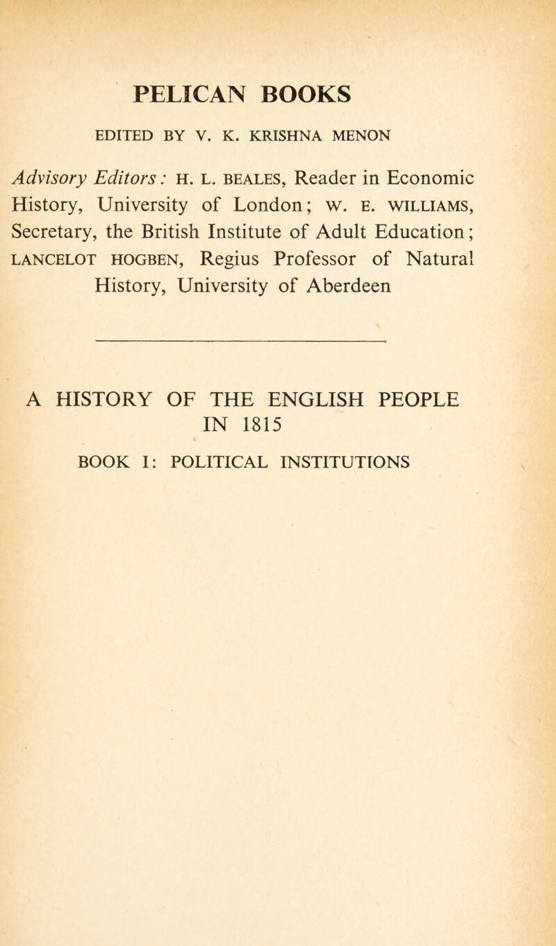 EDITED BY V. K. KRISHNA MENON Advisory Editors : h. L. beales, Reader in Economic History, University of London; w. E. williams, Secretary, the British Institute of Adult Education ; Lancelot hogben, Regius Professor of Natural History, University of Aberdeen A HISTORY OF THE ENGLISH PEOPLE IN 1815 BOOK I: POLITICAL INSTITUTIONS