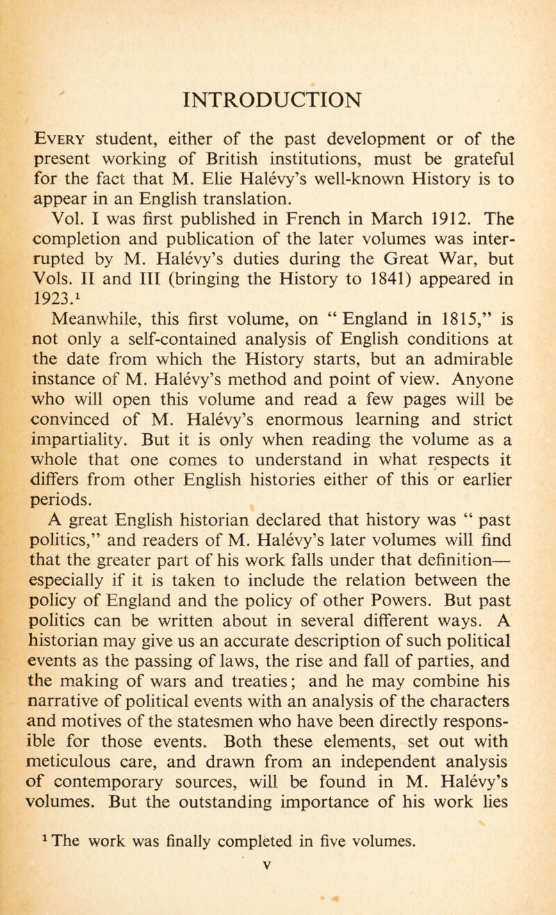 INTRODUCTION Every student, either of the past development or of the present working of British institutions, must be grateful for the fact that M. Elie Halévy’s well-known History is to appear in an English translation. Vol. I was first published in French in March 1912. The completion and publication of the later volumes was inter¬ rupted by M. Halévy’s duties during the Great War, but Vols. II and III (bringing the History to 1841) appeared in 1923.1 Meanwhile, this first volume, on “England in 1815,” is not only a self-contained analysis of English conditions at the date from which the History starts, but an admirable instance of M. Halévy’s method and point of view. Anyone who will open this volume and read a few pages will be convinced of M. Halévy’s enormous learning and strict impartiality. But it is only when reading the volume as a whole that one comes to understand in what respects it differs from other English histories either of this or earlier periods. A great English historian declared that history was “ past politics,” and readers of M. Halévy’s later volumes will find that the greater part of his work falls under that definition— especially if it is taken to include the relation between the policy of England and the policy of other Powers. But past politics can be written about in several different ways. A historian may give us an accurate description of such political events as the passing of laws, the rise and fall of parties, and the making of wars and treaties; and he may combine his narrative of political events with an analysis of the characters and motives of the statesmen who have been directly respons¬ ible for those events. Both these elements, set out with meticulous care, and drawn from an independent analysis of contemporary sources, will be found in M. Halévy’s volumes. But the outstanding importance of his work lies 1 The work was finally completed in five volumes.