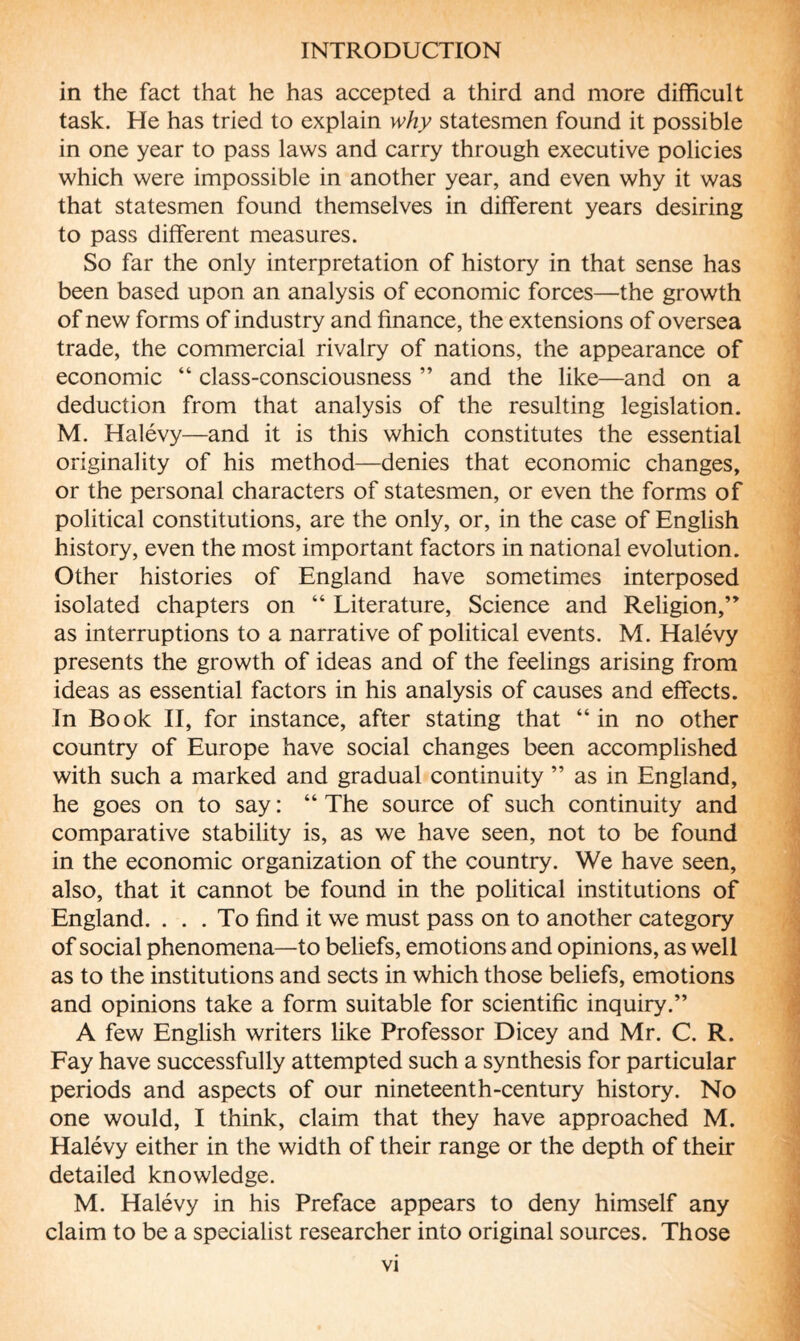 in the fact that he has accepted a third and more difficult task. He has tried to explain why statesmen found it possible in one year to pass laws and carry through executive policies which were impossible in another year, and even why it was that statesmen found themselves in different years desiring to pass different measures. So far the only interpretation of history in that sense has been based upon an analysis of economic forces—the growth of new forms of industry and finance, the extensions of oversea trade, the commercial rivalry of nations, the appearance of economic “ class-consciousness ” and the like—and on a deduction from that analysis of the resulting legislation. M. Halévy—and it is this which constitutes the essential originality of his method—denies that economic changes, or the personal characters of statesmen, or even the forms of political constitutions, are the only, or, in the case of English history, even the most important factors in national evolution. Other histories of England have sometimes interposed isolated chapters on “ Literature, Science and Religion,” as interruptions to a narrative of political events. M. Halévy presents the growth of ideas and of the feelings arising from ideas as essential factors in his analysis of causes and effects. In Book II, for instance, after stating that “in no other country of Europe have social changes been accomplished with such a marked and gradual continuity ” as in England, he goes on to say : “ The source of such continuity and comparative stability is, as we have seen, not to be found in the economic organization of the country. We have seen, also, that it cannot be found in the political institutions of England. ... To find it we must pass on to another category of social phenomena—to beliefs, emotions and opinions, as well as to the institutions and sects in which those beliefs, emotions and opinions take a form suitable for scientific inquiry.” A few English writers like Professor Dicey and Mr. C. R. Fay have successfully attempted such a synthesis for particular periods and aspects of our nineteenth-century history. No one would, I think, claim that they have approached M. Halévy either in the width of their range or the depth of their detailed knowledge. M. Halévy in his Preface appears to deny himself any claim to be a specialist researcher into original sources. Those