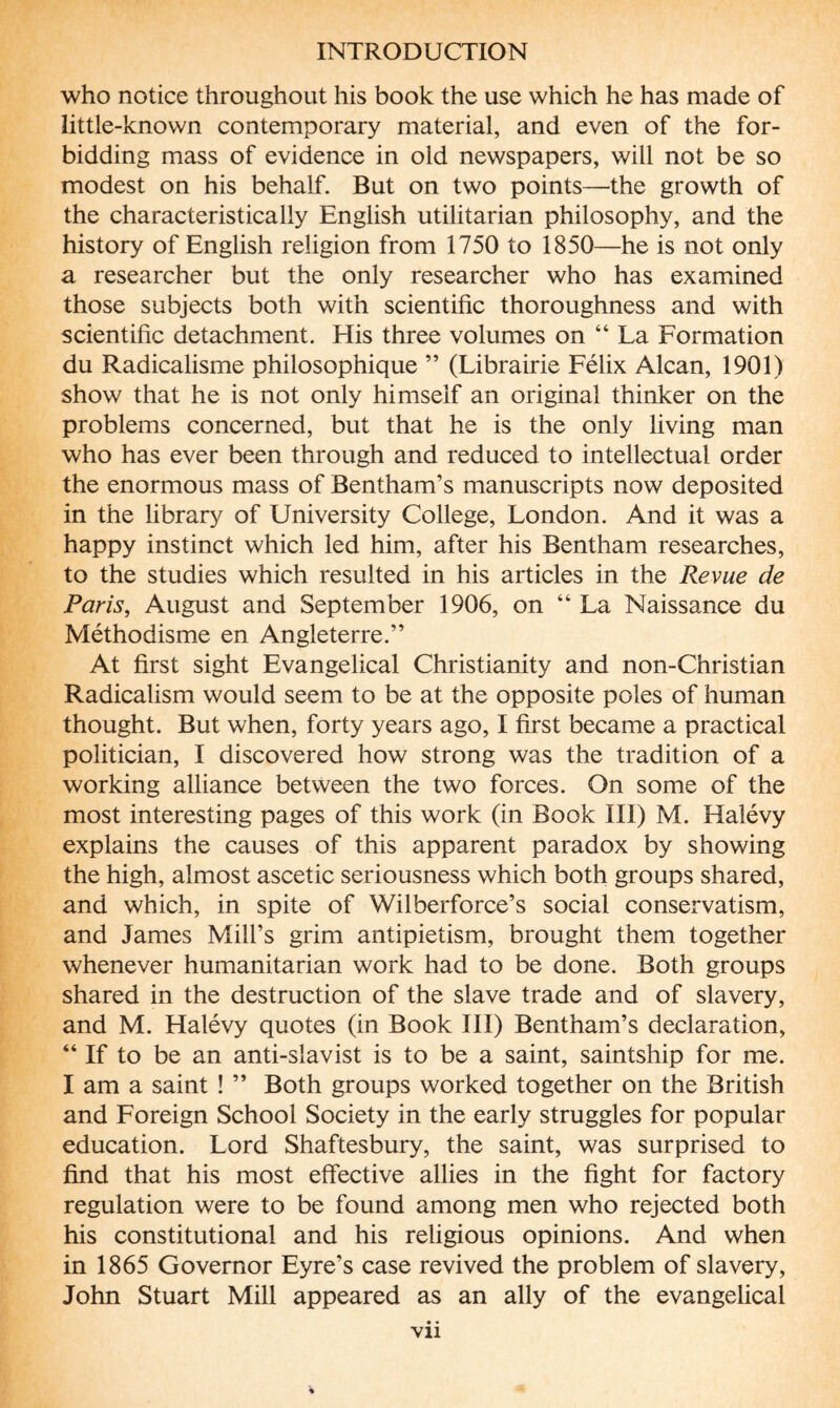 who notice throughout his book the use which he has made of little-known contemporary material, and even of the for¬ bidding mass of evidence in old newspapers, will not be so modest on his behalf. But on two points—the growth of the characteristically English utilitarian philosophy, and the history of English religion from 1750 to 1850—he is not only a researcher but the only researcher who has examined those subjects both with scientific thoroughness and with scientific detachment. His three volumes on “ La Formation du Radicalisme philosophique ” (Librairie Félix Alcan, 1901) show that he is not only himself an original thinker on the problems concerned, but that he is the only living man who has ever been through and reduced to intellectual order the enormous mass of Bentham’s manuscripts now deposited in the library of University College, London. And it was a happy instinct which led him, after his Bentham researches, to the studies which resulted in his articles in the Revue de Paris, August and September 1906, on “ La Naissance du Méthodisme en Angleterre.” At first sight Evangelical Christianity and non-Christian Radicalism would seem to be at the opposite poles of human thought. But when, forty years ago, I first became a practical politician, I discovered how strong was the tradition of a working alliance between the two forces. On some of the most interesting pages of this work (in Book III) M. Halévy explains the causes of this apparent paradox by showing the high, almost ascetic seriousness which both groups shared, and which, in spite of Wilberforce’s social conservatism, and James Mill’s grim antipietism, brought them together whenever humanitarian work had to be done. Both groups shared in the destruction of the slave trade and of slavery, and M. Halévy quotes (in Book III) Bentham’s declaration, “ If to be an anti-slavist is to be a saint, saintship for me. I am a saint ! ” Both groups worked together on the British and Foreign School Society in the early struggles for popular education. Lord Shaftesbury, the saint, was surprised to find that his most effective allies in the fight for factory regulation were to be found among men who rejected both his constitutional and his religious opinions. And when in 1865 Governor Eyre’s case revived the problem of slavery, John Stuart Mill appeared as an ally of the evangelical vu