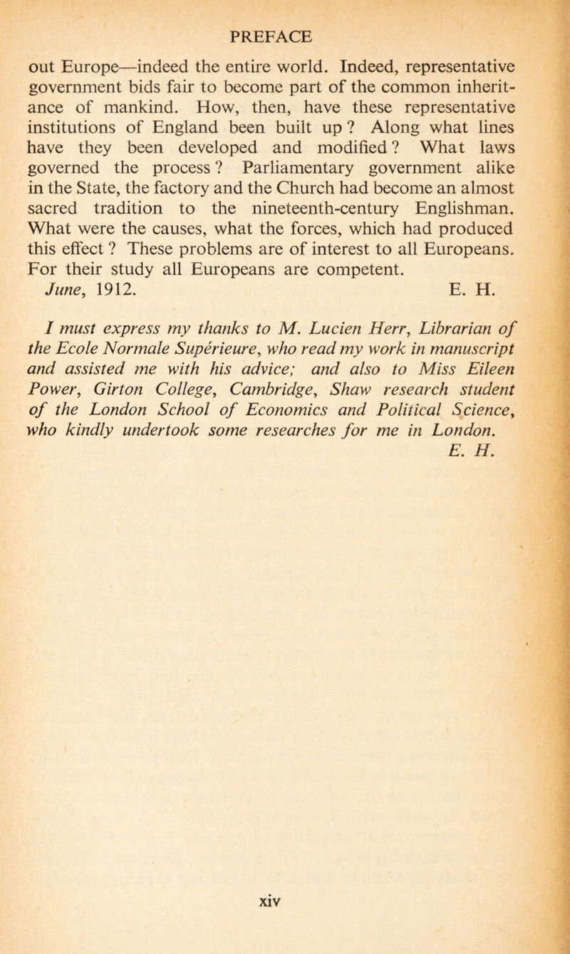 out Europe—indeed the entire world. Indeed, representative government bids fair to become part of the common inherit¬ ance of mankind. How, then, have these representative institutions of England been built up ? Along what lines have they been developed and modified ? What laws governed the process ? Parliamentary government alike in the State, the factory and the Church had become an almost sacred tradition to the nineteenth-century Englishman. What were the causes, what the forces, which had produced this effect ? These problems are of interest to all Europeans. For their study all Europeans are competent. June, 1912. E. H. I must express my thanks to M. Lucien Herr, Librarian of the Ecole Normale Supérieure, who read my work in manuscript and assisted me with his advice; and also to Miss Eileen Power, Girton College, Cambridge, Shaw research student of the London School of Economics and Political Sciencet who kindly undertook some researches for me in London. E. H.