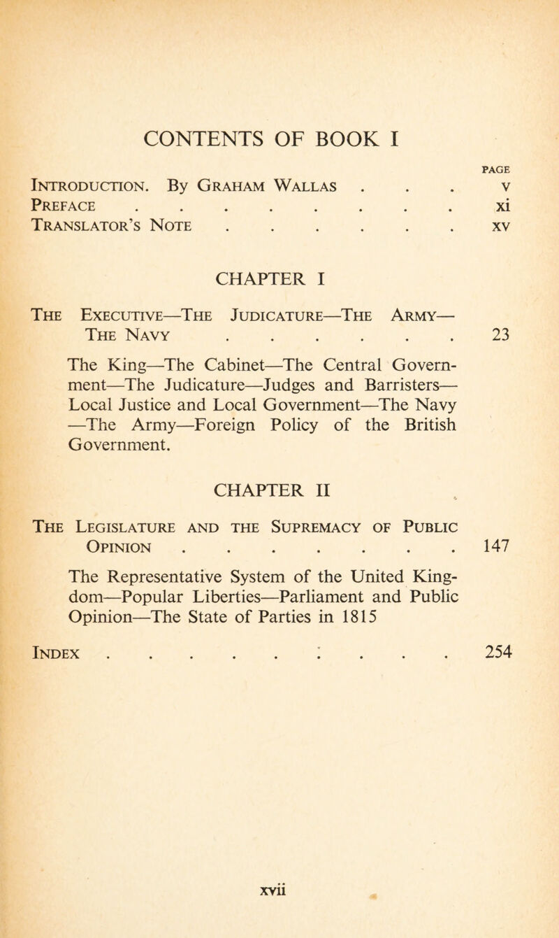 CONTENTS OF BOOK I Introduction. By Graham Wallas Preface ..... Translator’s Note CHAPTER I The Executive—The Judicature—The Army— The Navy ...... The King—The Cabinet—The Central Govern¬ ment—The Judicature—Judges and Barristers— Local Justice and Local Government—The Navy —The Army—Foreign Policy of the British Government. CHAPTER II The Legislature and the Supremacy of Public Opinion ....... The Representative System of the United King¬ dom—Popular Liberties—Parliament and Public Opinion—The State of Parties in 1815 Index ......... PAGE V xi XV 23 147 254