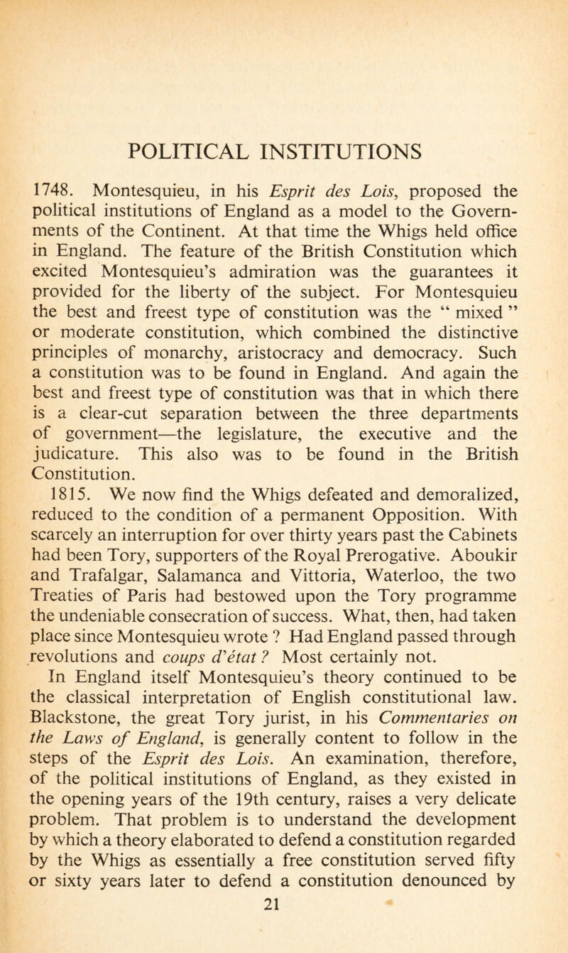 1748. Montesquieu, in his Esprit des Lois, proposed the political institutions of England as a model to the Govern¬ ments of the Continent. At that time the Whigs held office in England. The feature of the British Constitution which excited Montesquieu’s admiration was the guarantees it provided for the liberty of the subject. For Montesquieu the best and freest type of constitution was the “ mixed ” or moderate constitution, which combined the distinctive principles of monarchy, aristocracy and democracy. Such a constitution was to be found in England. And again the best and freest type of constitution was that in which there is a clear-cut separation between the three departments of government—the legislature, the executive and the judicature. This also was to be found in the British Constitution. 1815. We now find the Whigs defeated and demoralized, reduced to the condition of a permanent Opposition. With scarcely an interruption for over thirty years past the Cabinets had been Tory, supporters of the Royal Prerogative. Aboukir and Trafalgar, Salamanca and Vittoria, Waterloo, the two Treaties of Paris had bestowed upon the Tory programme the undeniable consecration of success. What, then, had taken place since Montesquieu wrote ? Had England passed through revolutions and coups d'état ? Most certainly not. In England itself Montesquieu’s theory continued to be the classical interpretation of English constitutional law. Blackstone, the great Tory jurist, in his Commentaries on the Laws of England, is generally content to follow in the steps of the Esprit des Lois. An examination, therefore, of the political institutions of England, as they existed in the opening years of the 19th century, raises a very delicate problem. That problem is to understand the development by which a theory elaborated to defend a constitution regarded by the Whigs as essentially a free constitution served fifty or sixty years later to defend a constitution denounced by