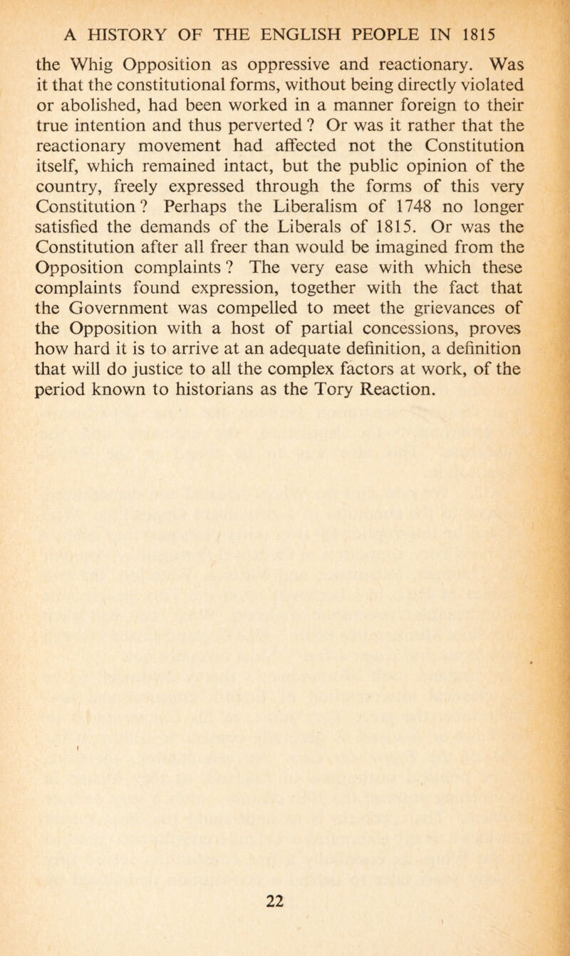 the Whig Opposition as oppressive and reactionary. Was it that the constitutional forms, without being directly violated or abolished, had been worked in a manner foreign to their true intention and thus perverted ? Or was it rather that the reactionary movement had alfected not the Constitution itself, which remained intact, but the public opinion of the country, freely expressed through the forms of this very Constitution? Perhaps the Liberalism of 1748 no longer satisfied the demands of the Liberals of 1815. Or was the Constitution after all freer than would be imagined from the Opposition complaints ? The very ease with which these complaints found expression, together with the fact that the Government was compelled to meet the grievances of the Opposition with a host of partial concessions, proves how hard it is to arrive at an adequate definition, a definition that will do justice to all the complex factors at work, of the period known to historians as the Tory Reaction. 22