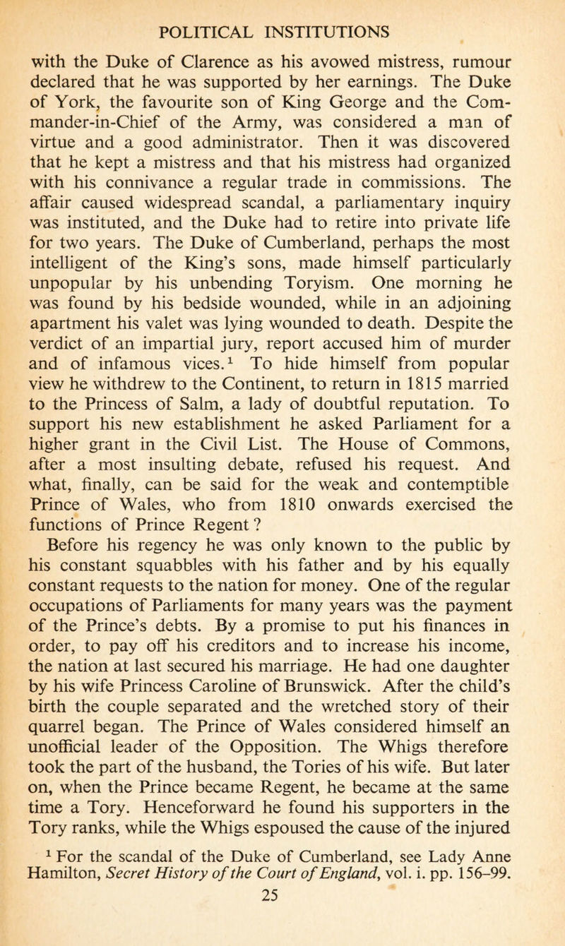 with the Duke of Clarence as his avowed mistress, rumour declared that he was supported by her earnings. The Duke of York, the favourite son of King George and the Com- mander-in-Chief of the Army, was considered a man of virtue and a good administrator. Then it was discovered that he kept a mistress and that his mistress had organized with his connivance a regular trade in commissions. The affair caused widespread scandal, a parliamentary inquiry was instituted, and the Duke had to retire into private life for two years. The Duke of Cumberland, perhaps the most intelligent of the King’s sons, made himself particularly unpopular by his unbending Toryism. One morning he was found by his bedside wounded, while in an adjoining apartment his valet was lying wounded to death. Despite the verdict of an impartial jury, report accused him of murder and of infamous vices.1 To hide himself from popular view he withdrew to the Continent, to return in 1815 married to the Princess of Salm, a lady of doubtful reputation. To support his new establishment he asked Parliament for a higher grant in the Civil List. The House of Commons, after a most insulting debate, refused his request. And what, finally, can be said for the weak and contemptible Prince of Wales, who from 1810 onwards exercised the functions of Prince Regent ? Before his regency he was only known to the public by his constant squabbles with his father and by his equally constant requests to the nation for money. One of the regular occupations of Parliaments for many years was the payment of the Prince’s debts. By a promise to put his finances in order, to pay off his creditors and to increase his income, the nation at last secured his marriage. He had one daughter by his wife Princess Caroline of Brunswick. After the child’s birth the couple separated and the wretched story of their quarrel began. The Prince of Wales considered himself an unofficial leader of the Opposition. The Whigs therefore took the part of the husband, the Tories of his wife. But later on, when the Prince became Regent, he became at the same time a Tory. Henceforward he found his supporters in the Tory ranks, while the Whigs espoused the cause of the injured 1 For the scandal of the Duke of Cumberland, see Lady Anne Hamilton, Secret History of the Court of England, vol. i. pp. 156-99.