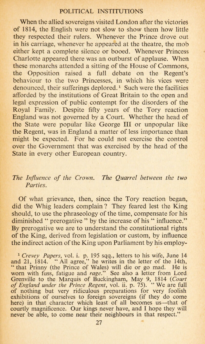 When the allied sovereigns visited London after the victories of 1814, the English were not slow to show them how little they respected their rulers. Whenever the Prince drove out in his carriage, whenever he appeared at the theatre, the mob either kept a complete silence or booed. Whenever Princess Charlotte appeared there was an outburst of applause. When these monarchs attended a sitting of the House of Commons, the Opposition raised a full debate on the Regent’s behaviour to the two Princesses, in which his vices were denounced, their sufferings deplored.1 Such were the facilities afforded by the institutions of Great Britain to the open and legal expression of public contempt for the disorders of the Royal Family. Despite fifty years of the Tory reaction England was not governed by a Court. Whether the head of the State were popular like George III or unpopular like the Regent, was in England a matter of less importance than might be expected. For he could not exercise the control over the Government that was exercised by the head of the State in every other European country. The Influence of the Crown. The Quarrel between the two Parties. Of what grievance, then, since the Tory reaction began, did the Whig leaders complain ? They feared lest the King should, to use the phraseology of the time, compensate for his diminished “ prerogative ” by the increase of his “ influence.” By prerogative we are to understand the constitutional rights of the King, derived from legislation or custom, by influence the indirect action of the King upon Parliament by his employ- 1 Crevey Papers, vol. i. p. 195 sqq., letters to his wife, June 14 and 21, 1814. ‘‘All agree,” he writes in the letter of the 14th, “ that Prinny (the Prince of Wales) will die or go mad. He is worn with fuss, fatigue and rage. See also a letter from Lord Grenville to the Marquis of Buckingham, May 9, 1814 (Court of England under the Prince Regent, vol. ii. p. 75). “ We are full of nothing but very ridiculous preparations for very foolish exhibitions of ourselves to foreign sovereigns (if they do come here) in that character which least of all becomes us—that of courtly magnificence. Our kings never have, and I hope they will never be able, to come near their neighbours in that respect.”