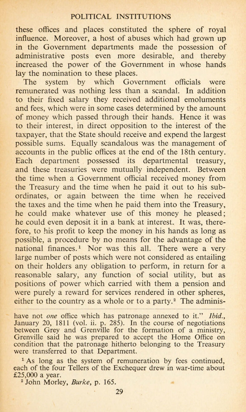 these offices and places constituted the sphere of royal influence. Moreover, a host of abuses which had grown up in the Government departments made the possession of administrative posts even more desirable, and thereby increased the power of the Government in whose hands lay the nomination to these places. The system by which Government officials were remunerated was nothing less than a scandal. In addition to their fixed salary they received additional emoluments and fees, which were in some cases determined by the amount of money which passed through their hands. Hence it was to their interest, in direct opposition to the interest of the taxpayer, that the State should receive and expend the largest possible sums. Equally scandalous was the management of accounts in the public offices at the end of the 18th century. Each department possessed its departmental treasury, and these treasuries were mutually independent. Between the time when a Government official received money from the Treasury and the time when he paid it out to his sub¬ ordinates, or again between the time when he received the taxes and the time when he paid them into the Treasury, he could make whatever use of this money he pleased; he could even deposit it in a bank at interest. It was, there¬ fore, to his profit to keep the money in his hands as long as possible, a procedure by no means for the advantage of the national finances.* 1 Nor was this all. There were a very large number of posts which were not considered as entailing on their holders any obligation to perform, in return for a reasonable salary, any function of social utility, but as positions of power which carried with them a pension and were purely a reward for services rendered in other spheres, either to the country as a whole or to a party.2 The adminis- have not one office which has patronage annexed to it.” Ibid., January 20, 1811 (vol. ii. p. 285). In the course of negotiations between Grey and Grenville for the formation of a ministry, Grenville said he was prepared to accept the Home Office on condition that the patronage hitherto belonging to the Treasury were transferred to that Department. 1 As long as the system of remuneration by fees continued, each of the four Tellers of the Exchequer drew in war-time about £25,000 a year. 2 John Morley, Burke, p. 165.