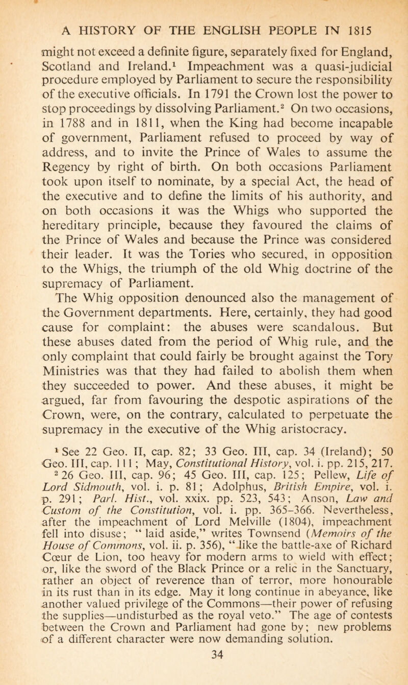 might not exceed a definite figure, separately fixed for England, Scotland and Ireland.1 Impeachment was a quasi-judicial procedure employed by Parliament to secure the responsibility of the executive officials. In 1791 the Crown lost the power to stop proceedings by dissolving Parliament.2 On two occasions, in 1788 and in 1811, when the King had become incapable of government, Parliament refused to proceed by way of address, and to invite the Prince of Wales to assume the Regency by right of birth. On both occasions Parliament took upon itself to nominate, by a special Act, the head of the executive and to define the limits of his authority, and on both occasions it was the Whigs who supported the hereditary principle, because they favoured the claims of the Prince of Wales and because the Prince was considered their leader. It was the Tories who secured, in opposition to the Whigs, the triumph of the old Whig doctrine of the supremacy of Parliament. The Whig opposition denounced also the management of the Government departments. Here, certainly, they had good cause for complaint: the abuses were scandalous. But these abuses dated from the period of Whig rule, and the only complaint that could fairly be brought against the Tory Ministries was that they had failed to abolish them when they succeeded to power. And these abuses, it might be argued, far from favouring the despotic aspirations of the Crown, were, on the contrary, calculated to perpetuate the supremacy in the executive of the Whig aristocracy. 1 See 22 Geo. II, cap. 82; 33 Geo. Ill, cap. 34 (Ireland); 50 Geo. Ill, cap. 1 11 ; May, Constitutional History, vol. i. pp. 215, 217. 2 26 Geo. Ill, cap. 96; 45 Geo. Ill, cap. 125; Pellew, Life of Lord Sidmouth, vol. i. p. 81 ; Adolphus, British Empire, vol. i. p. 291; Pari. Hist., vol. xxix. pp. 523, 543; Anson, Law and Custom of the Constitution, vol. i. pp. 365-366. Nevertheless, after the impeachment of Lord Melville (1804), impeachment fell into disuse; “ laid aside,” writes Townsend (Memoirs of the House of Commons, vol. ii. p. 356), “ like the battle-axe of Richard Cœur de Lion, too heavy for modern arms to wield with effect; or, like the sword of the Black Prince or a relic in the Sanctuary, rather an object of reverence than of terror, more honourable in its rust than in its edge. May it long continue in abeyance, like another valued privilege of the Commons—their power of refusing the supplies—undisturbed as the royal veto.” The age of contests between the Crown and Parliament had gone by ; new problems of a different character were now demanding solution.