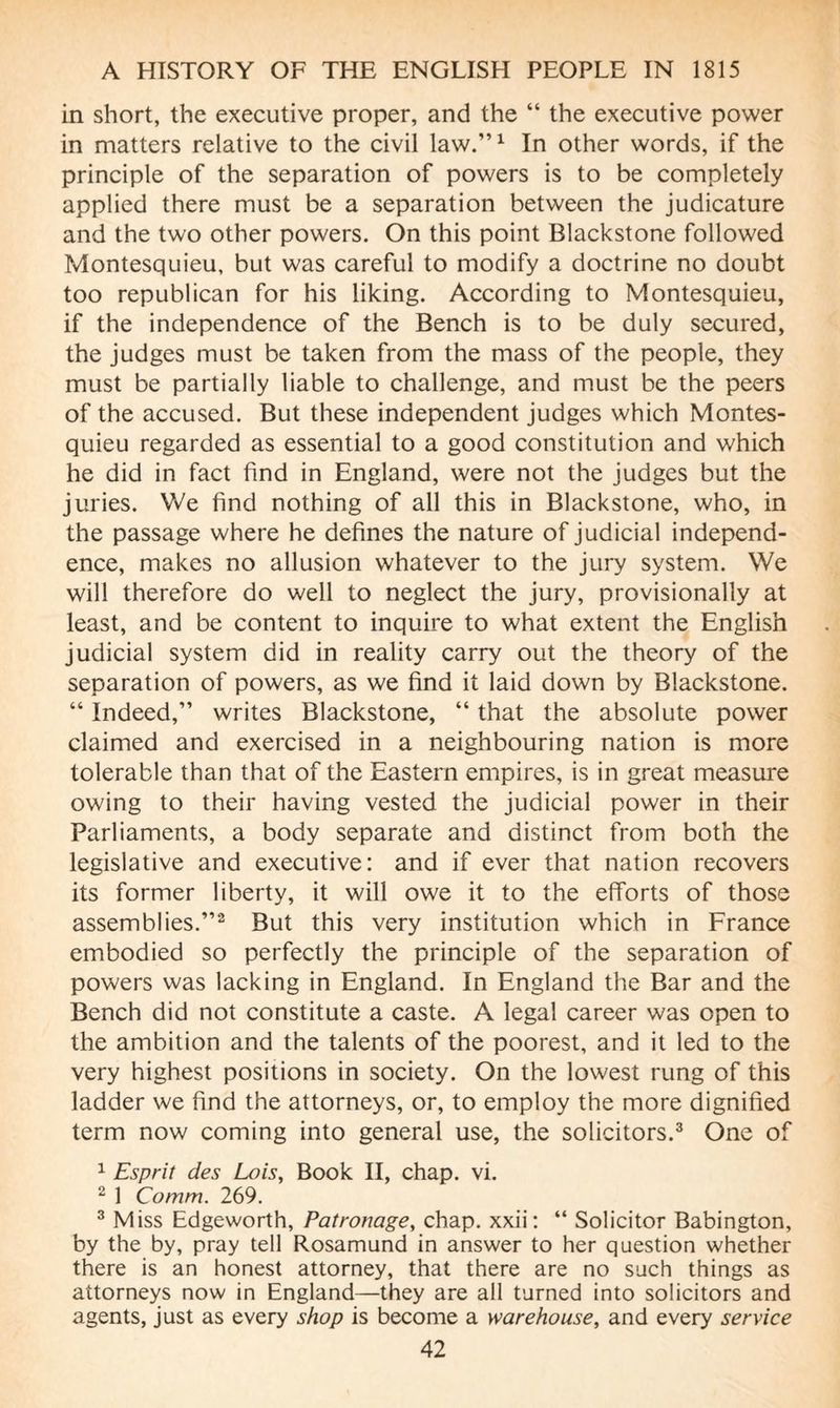 in short, the executive proper, and the “ the executive power in matters relative to the civil law.”1 In other words, if the principle of the separation of powers is to be completely applied there must be a separation between the judicature and the two other powers. On this point Blackstone followed Montesquieu, but was careful to modify a doctrine no doubt too republican for his liking. According to Montesquieu, if the independence of the Bench is to be duly secured, the judges must be taken from the mass of the people, they must be partially liable to challenge, and must be the peers of the accused. But these independent judges which Montes¬ quieu regarded as essential to a good constitution and which he did in fact find in England, were not the judges but the juries. We find nothing of all this in Blackstone, who, in the passage where he defines the nature of judicial independ¬ ence, makes no allusion whatever to the jury system. We will therefore do well to neglect the jury, provisionally at least, and be content to inquire to what extent the English judicial system did in reality carry out the theory of the separation of powers, as we find it laid down by Blackstone. “ Indeed,” writes Blackstone, “ that the absolute power claimed and exercised in a neighbouring nation is more tolerable than that of the Eastern empires, is in great measure owing to their having vested the judicial power in their Parliaments, a body separate and distinct from both the legislative and executive: and if ever that nation recovers its former liberty, it will owe it to the efforts of those assemblies.”2 But this very institution which in France embodied so perfectly the principle of the separation of powers was lacking in England. In England the Bar and the Bench did not constitute a caste. A legal career was open to the ambition and the talents of the poorest, and it led to the very highest positions in society. On the lowest rung of this ladder we find the attorneys, or, to employ the more dignified term now coming into general use, the solicitors.3 One of 1 Esprit des Lois, Book II, chap. vi. 2 1 Comm. 269. 3 Miss Edgeworth, Patronage, chap, xxii : “ Solicitor Babington, by the by, pray tell Rosamund in answer to her question whether there is an honest attorney, that there are no such things as attorneys now in England—they are all turned into solicitors and agents, just as every shop is become a warehouse, and every service