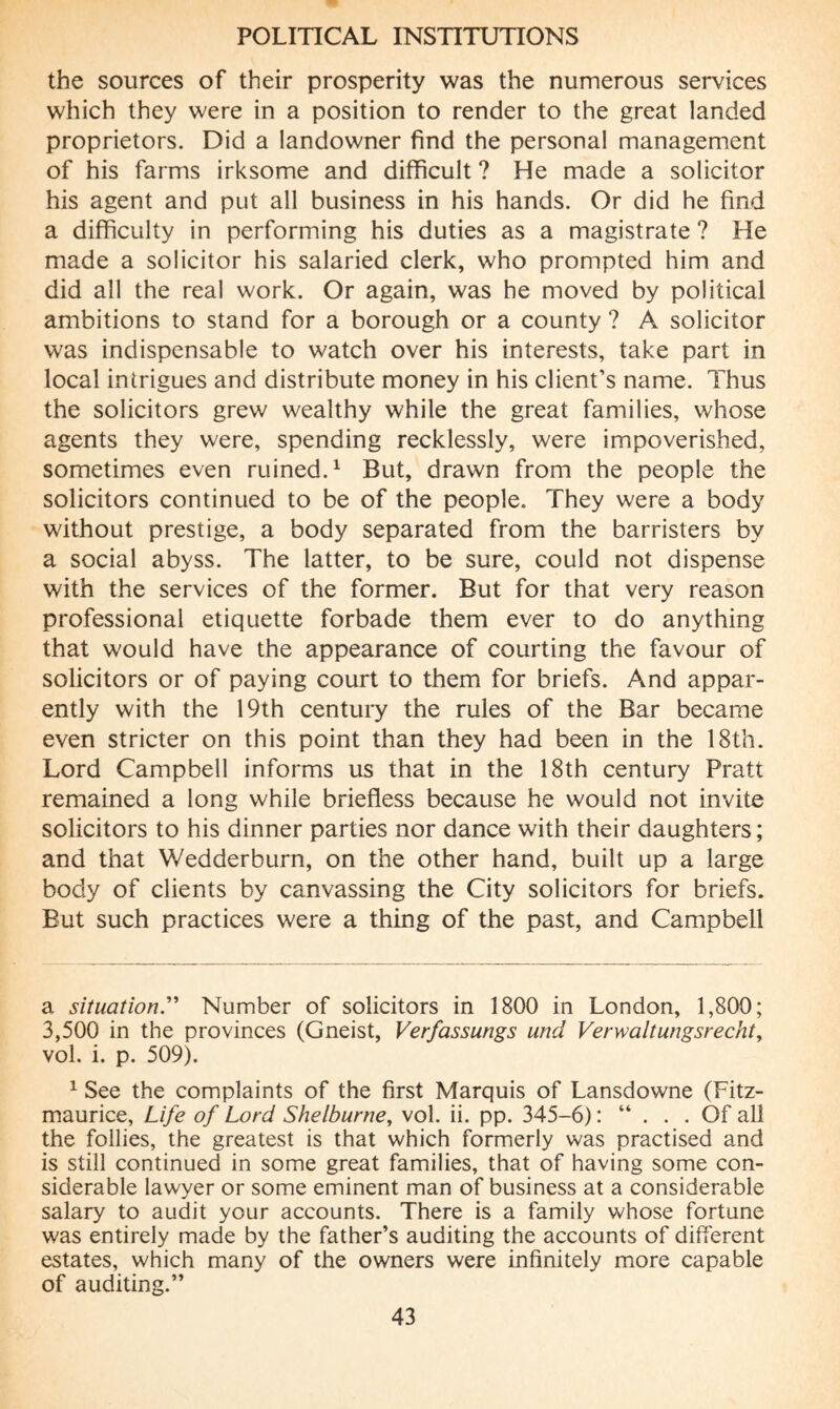 the sources of their prosperity was the numerous services which they were in a position to render to the great landed proprietors. Did a landowner find the personal management of his farms irksome and difficult ? He made a solicitor his agent and put all business in his hands. Or did he find a difficulty in performing his duties as a magistrate ? He made a solicitor his salaried clerk, who prompted him and did all the real work. Or again, was he moved by political ambitions to stand for a borough or a county ? A solicitor was indispensable to watch over his interests, take part in local intrigues and distribute money in his client’s name. Thus the solicitors grew wealthy while the great families, whose agents they were, spending recklessly, were impoverished, sometimes even ruined.* 1 But, drawn from the people the solicitors continued to be of the people. They were a body without prestige, a body separated from the barristers by a social abyss. The latter, to be sure, could not dispense with the services of the former. But for that very reason professional etiquette forbade them ever to do anything that would have the appearance of courting the favour of solicitors or of paying court to them for briefs. And appar¬ ently with the 19th century the rules of the Bar became even stricter on this point than they had been in the 18th. Lord Campbell informs us that in the 18th century Pratt remained a long while briefless because he would not invite solicitors to his dinner parties nor dance with their daughters; and that Wedderburn, on the other hand, built up a large body of clients by canvassing the City solicitors for briefs. But such practices were a thing of the past, and Campbell a situation.” Number of solicitors in 1800 in London, 1,800; 3,500 in the provinces (Gneist, Verfassungs und Verwaltungsrecht, vol. i. p. 509). 1 See the complaints of the first Marquis of Lansdowne (Fitz- maurice, Life of Lord Shelburne, vol. ii. pp. 345-6) : “ ... Of all the follies, the greatest is that which formerly was practised and is still continued in some great families, that of having some con¬ siderable lawyer or some eminent man of business at a considerable salary to audit your accounts. There is a family whose fortune was entirely made by the father’s auditing the accounts of different estates, which many of the owners were infinitely more capable of auditing.”