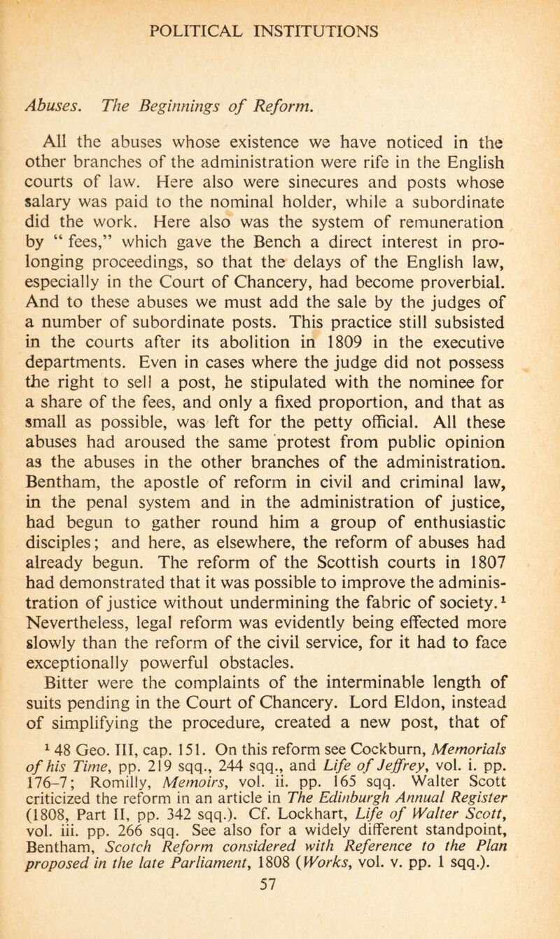 Abuses. The Beginnings of Reform. All the abuses whose existence we have noticed in the other branches of the administration were rife in the English courts of law. Here also were sinecures and posts whose salary was paid to the nominal holder, while a subordinate did the work. Here also was the system of remuneration by “ fees,” which gave the Bench a direct interest in pro¬ longing proceedings, so that the delays of the English law, especially in the Court of Chancery, had become proverbial. And to these abuses we must add the sale by the judges of a number of subordinate posts. This practice still subsisted in the courts after its abolition in 1809 in the executive departments. Even in cases where the judge did not possess the right to sell a post, he stipulated with the nominee for a share of the fees, and only a fixed proportion, and that as small as possible, was left for the petty official. All these abuses had aroused the same protest from public opinion as the abuses in the other branches of the administration. Bentham, the apostle of reform in civil and criminal law, in the penal system and in the administration of justice, had begun to gather round him a group of enthusiastic disciples; and here, as elsewhere, the reform of abuses had already begun. The reform of the Scottish courts in 1807 had demonstrated that it was possible to improve the adminis¬ tration of justice without undermining the fabric of society.1 Nevertheless, legal reform was evidently being effected more slowly than the reform of the civil service, for it had to face exceptionally powerful obstacles. Bitter were the complaints of the interminable length of suits pending in the Court of Chancery. Lord Eldon, instead of simplifying the procedure, created a new post, that of 1 48 Geo. Ill, cap. 151. On this reform see Cockbum, Memorials of his Time, pp. 219 sqq., 244 sqq., and Life of Jeffrey, vol. i. pp. 176-7; Romilly, Memoirs, vol. ii. pp. 165 sqq. Walter Scott criticized the reform in an article in The Edinburgh Annual Register (1808, Part II, pp. 342 sqq.). Cf. Lockhart, Life of Walter Scott, vol. iii. pp. 266 sqq. See also for a widely different standpoint, Bentham, Scotch Reform considered with Reference to the Plan proposed in the late Parliament, 1808 (Works, vol. v. pp. 1 sqq.).