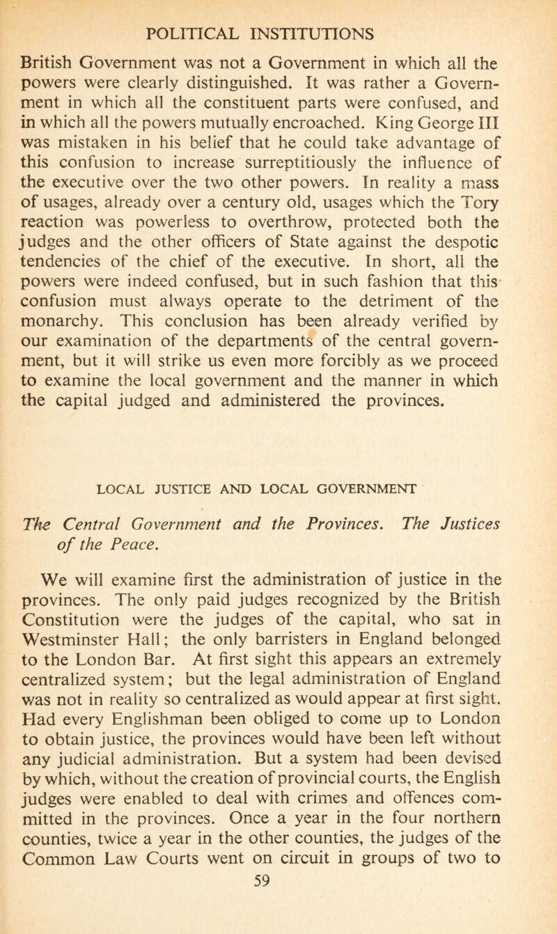 British Government was not a Government in which all the powers were clearly distinguished. It was rather a Govern¬ ment in which all the constituent parts were confused, and in which all the powers mutually encroached. King George III was mistaken in his belief that he could take advantage of this confusion to increase surreptitiously the influence of the executive over the two other powers. In reality a mass of usages, already over a century old, usages which the Tory reaction was powerless to overthrow, protected both the judges and the other officers of State against the despotic tendencies of the chief of the executive. In short, all the powers were indeed confused, but in such fashion that this confusion must always operate to the detriment of the monarchy. This conclusion has been already verified by our examination of the departments of the central govern¬ ment, but it will strike us even more forcibly as we proceed to examine the local government and the manner in which the capital judged and administered the provinces. LOCAL JUSTICE AND LOCAL GOVERNMENT The Central Government and the Provinces. The Justices of the Peace. We will examine first the administration of justice in the provinces. The only paid judges recognized by the British Constitution were the judges of the capital, who sat in Westminster Hall; the only barristers in England belonged to the London Bar. At first sight this appears an extremely centralized system ; but the legal administration of England was not in reality so centralized as would appear at first sight. Had every Englishman been obliged to come up to London to obtain justice, the provinces would have been left without any judicial administration. But a system had been devised by which, without the creation of provincial courts, the English judges were enabled to deal with crimes and offences com¬ mitted in the provinces. Once a year in the four northern counties, twice a year in the other counties, the judges of the Common Law Courts went on circuit in groups of two to