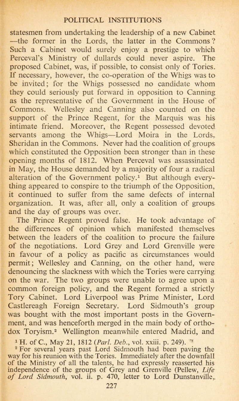 statesmen from undertaking the leadership of a new Cabinet —the former in the Lords, the latter in the Commons ? Such a Cabinet would surely enjoy a prestige to which Percevafs Ministry of dullards could never aspire. The proposed Cabinet, was, if possible, to consist only of Tories. If necessary, however, the co-operation of the Whigs was to be invited; for the Whigs possessed no candidate whom they could seriously put forward in opposition to Canning as the representative of the Government in the House of Commons. Wellesley and Canning also counted on the support of the Prince Regent, for the Marquis was his intimate friend. Moreover, the Regent possessed devoted servants among the Whigs—Lord Moira in the Lords, Sheridan in the Commons. Never had the coalition of groups which constituted the Opposition been stronger than in these opening months of 1812. When Perceval was assassinated in May, the House demanded by a majority of four a radical alteration of the Government policy.1 But although every¬ thing appeared to conspire to the triumph of the Opposition, it continued to suffer from the same defects of internal organization. It was, after all, only a coalition of groups and the day of groups was over. The Prince Regent proved false. He took advantage of the differences of opinion which manifested themselves between the leaders of the coalition to procure the failure of the negotiations. Lord Grey and Lord Grenville >vere in favour of a policy as pacific as circumstances would permit; Wellesley and Canning, on the other hand, were denouncing the slackness with which the Tories were carrying on the war. The two groups were unable to agree upon a common foreign policy, and the Regent formed a strictly Tory Cabinet. Lord Liverpool was Prime Minister, Lord Castlereagh Foreign Secretary. Lord Sidmouth’s group was bought with the most important posts in the Govern¬ ment, and was henceforth merged in the main body of ortho¬ dox Toryism.2 Wellington meanwhile entered Madrid, and 1 H. of C., May 21, 1812 {Pari. Deb., vol. xxiii. p. 249). 2 For several years past Lord Sidmouth had been paving the way for his reunion with the Tories. Immediately after the downfall of the Ministry of all the talents, he had expressly reasserted his independence of the groups of Grey and Grenville (Pellew, Life of Lord Sidmouth, vol. ii. p. 470, letter to Lord Dunstanville,.