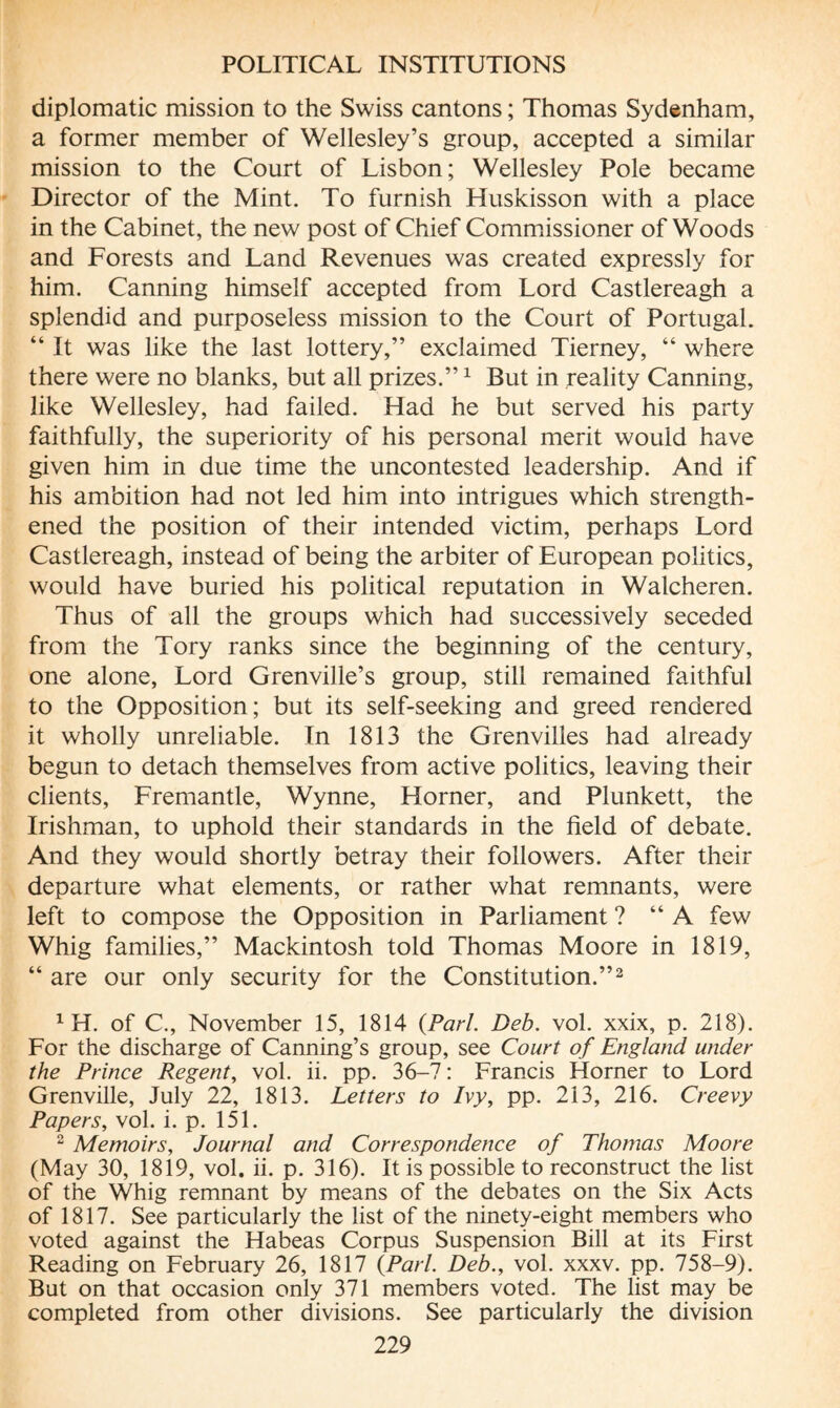 diplomatic mission to the Swiss cantons ; Thomas Sydenham, a former member of Wellesley’s group, accepted a similar mission to the Court of Lisbon; Wellesley Pole became Director of the Mint. To furnish Huskisson with a place in the Cabinet, the new post of Chief Commissioner of Woods and Forests and Land Revenues was created expressly for him. Canning himself accepted from Lord Castlereagh a splendid and purposeless mission to the Court of Portugal. “ It was like the last lottery,” exclaimed Tierney, “ where there were no blanks, but all prizes.”1 But in reality Canning, like Wellesley, had failed. Had he but served his party faithfully, the superiority of his personal merit would have given him in due time the uncontested leadership. And if his ambition had not led him into intrigues which strength¬ ened the position of their intended victim, perhaps Lord Castlereagh, instead of being the arbiter of European politics, would have buried his political reputation in Walcheren. Thus of all the groups which had successively seceded from the Tory ranks since the beginning of the century, one alone, Lord Grenville’s group, still remained faithful to the Opposition; but its self-seeking and greed rendered it wholly unreliable. In 1813 the Grenvilles had already begun to detach themselves from active politics, leaving their clients, Fremantle, Wynne, Horner, and Plunkett, the Irishman, to uphold their standards in the field of debate. And they would shortly betray their followers. After their departure what elements, or rather what remnants, were left to compose the Opposition in Parliament ? “A few Whig families,” Mackintosh told Thomas Moore in 1819, “ are our only security for the Constitution.”2 1 H. of C, November 15, 1814 {Pari. Deb. vol. xxix, p. 218). For the discharge of Canning’s group, see Court of England under the Prince Regent, vol. ii. pp. 36-7 : Francis Horner to Lord Grenville, July 22, 1813. Letters to Ivy, pp. 213, 216. Creevy Papers, vol. i. p. 151. 2 Memoirs, Journal and Correspondence of Thomas Moore (May 30, 1819, vol. ii. p. 316). It is possible to reconstruct the list of the Whig remnant by means of the debates on the Six Acts of 1817. See particularly the list of the ninety-eight members who voted against the Habeas Corpus Suspension Bill at its First Reading on February 26, 1817 {Pari. Deb., vol. xxxv. pp. 758-9). But on that occasion only 371 members voted. The list may be completed from other divisions. See particularly the division