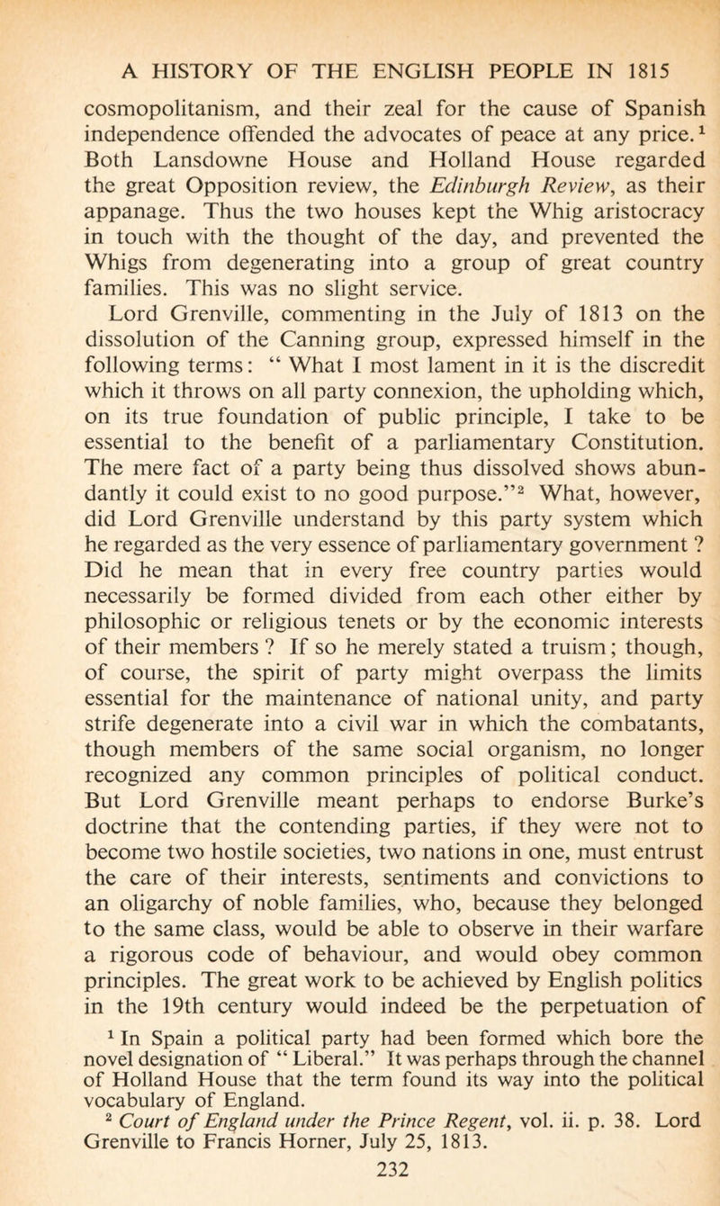 cosmopolitanism, and their zeal for the cause of Spanish independence offended the advocates of peace at any price.1 Both Lansdowne House and Holland House regarded the great Opposition review, the Edinburgh Review, as their appanage. Thus the two houses kept the Whig aristocracy in touch with the thought of the day, and prevented the Whigs from degenerating into a group of great country families. This was no slight service. Lord Grenville, commenting in the July of 1813 on the dissolution of the Canning group, expressed himself in the following terms : “ What I most lament in it is the discredit which it throws on all party connexion, the upholding which, on its true foundation of public principle, I take to be essential to the benefit of a parliamentary Constitution. The mere fact of a party being thus dissolved shows abun¬ dantly it could exist to no good purpose.”2 What, however, did Lord Grenville understand by this party system which he regarded as the very essence of parliamentary government ? Did he mean that in every free country parties would necessarily be formed divided from each other either by philosophic or religious tenets or by the economic interests of their members ? If so he merely stated a truism; though, of course, the spirit of party might overpass the limits essential for the maintenance of national unity, and party strife degenerate into a civil war in which the combatants, though members of the same social organism, no longer recognized any common principles of political conduct. But Lord Grenville meant perhaps to endorse Burke’s doctrine that the contending parties, if they were not to become two hostile societies, two nations in one, must entrust the care of their interests, sentiments and convictions to an oligarchy of noble families, who, because they belonged to the same class, would be able to observe in their warfare a rigorous code of behaviour, and would obey common principles. The great work to be achieved by English politics in the 19th century would indeed be the perpetuation of 1 In Spain a political party had been formed which bore the novel designation of “ Liberal.” It was perhaps through the channel of Holland House that the term found its way into the political vocabulary of England. 2 Court of England under the Prince Regent, vol. ii. p. 38. Lord Grenville to Francis Horner, July 25, 1813.