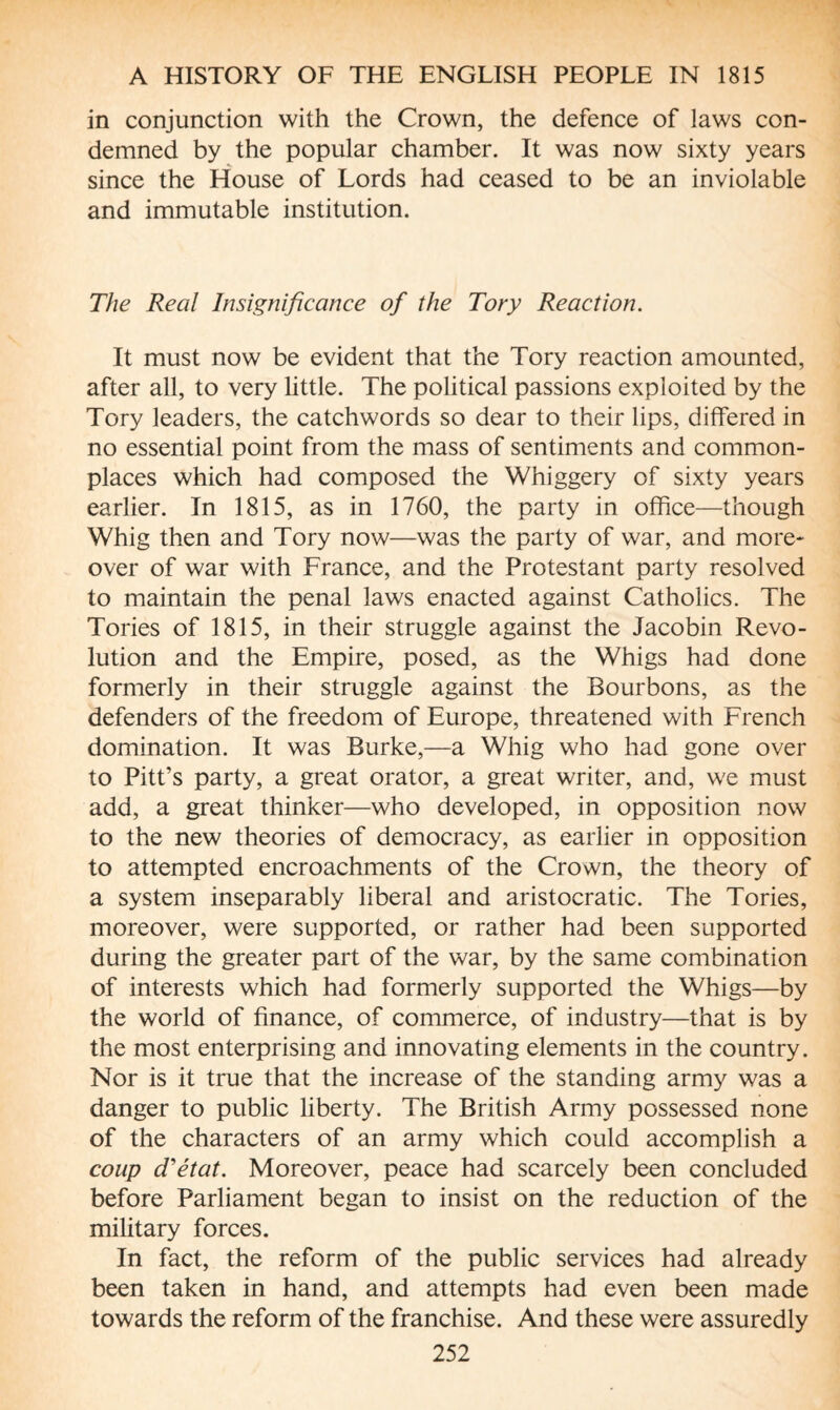 in conjunction with the Crown, the defence of laws con¬ demned by the popular chamber. It was now sixty years since the House of Lords had ceased to be an inviolable and immutable institution. The Real Insignificance of the Tory Reaction. It must now be evident that the Tory reaction amounted, after all, to very little. The political passions exploited by the Tory leaders, the catchwords so dear to their lips, differed in no essential point from the mass of sentiments and common¬ places which had composed the Whiggery of sixty years earlier. In 1815, as in 1760, the party in office—though Whig then and Tory now—was the party of war, and more¬ over of war with France, and the Protestant party resolved to maintain the penal laws enacted against Catholics. The Tories of 1815, in their struggle against the Jacobin Revo¬ lution and the Empire, posed, as the Whigs had done formerly in their struggle against the Bourbons, as the defenders of the freedom of Europe, threatened with French domination. It was Burke,—a Whig who had gone over to Pitt’s party, a great orator, a great writer, and, we must add, a great thinker—who developed, in opposition now to the new theories of democracy, as earlier in opposition to attempted encroachments of the Crown, the theory of a system inseparably liberal and aristocratic. The Tories, moreover, were supported, or rather had been supported during the greater part of the war, by the same combination of interests which had formerly supported the Whigs—by the world of finance, of commerce, of industry—that is by the most enterprising and innovating elements in the country. Nor is it true that the increase of the standing army was a danger to public liberty. The British Army possessed none of the characters of an army which could accomplish a coup d'état. Moreover, peace had scarcely been concluded before Parliament began to insist on the reduction of the military forces. In fact, the reform of the public services had already been taken in hand, and attempts had even been made towards the reform of the franchise. And these were assuredly