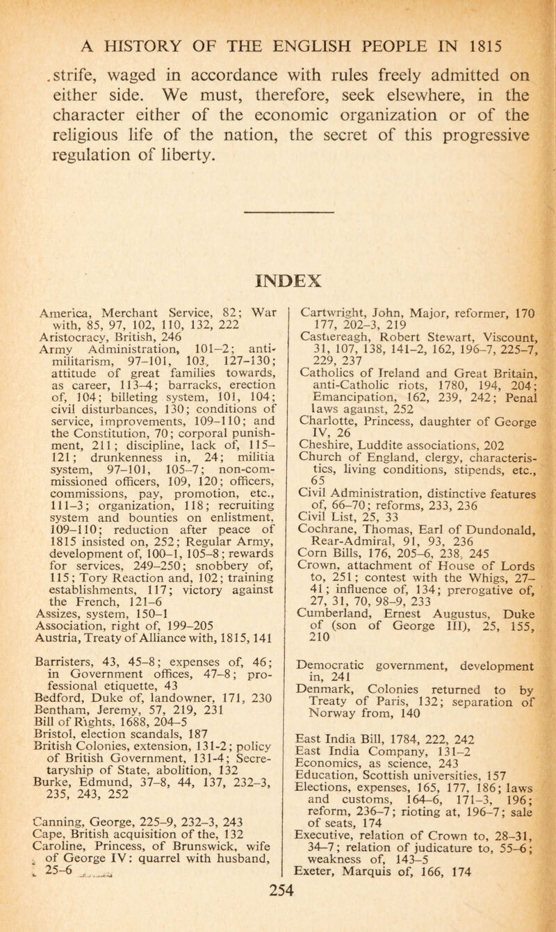 .strife, waged in accordance with rules freely admitted on either side. We must, therefore, seek elsewhere, in the character either of the economic organization or of the religious life of the nation, the secret of this progressive regulation of liberty. INDEX America, Merchant Service, 82; War with, 85, 97, 102, 110, 132, 222 Aristocracy, British, 246 Army Administration, 101—2; anti- militarism, 97-101, 103, 127-130; attitude of great families towards, as career, 113-4 ; barracks, erection of, 104; billeting system, 101, 104; civil disturbances, 130; conditions of service, improvements, 109-110; and the Constitution, 70; corporal punish¬ ment, 211; discipline, lack of, 115- 121; drunkenness in, 24; militia system, 97-101, 105-7; non-com¬ missioned officers, 109, 120; officers, commissions, pay, promotion, etc., 111-3 ; organization, 118 ; recruiting system and bounties on enlistment. 109-110; reduction after peace of 1815 insisted on, 252; Regular Army, development of, 100-1, 105-8; rewards for services, 249-250; snobbery of, 115; Tory Reaction and, 102; training establishments, 117; victory against the French, 121-6 Assizes, system, 150-1 Association, right of, 199-205 Austria, Treaty of Alliance with, 1815, 141 Barristers, 43, 45-8 ; expenses of, 46 ; in Government offices, 47-8 ; pro¬ fessional etiquette, 43 Bedford, Duke of, landowner, 171, 230 Bentham, Jeremy, 57, 219, 231 Bill of Rights, 1688, 204-5 Bristol, election scandals, 187 British Colonies, extension, 131-2; policy of British Government, 131-4; Secre¬ taryship of State, abolition, 132 Burke, Edmund, 37-8, 44, 137, 232-3, 235, 243, 252 Canning, George, 225-9, 232-3, 243 Cape, British acquisition of the, 132 Caroline, Princess, of Brunswick, wife of George IV : quarrel with husband, 1 25-6 , Cartwright, John, Major, reformer, 170 177, 202-3, 219 Castiereagh, Robert Stewart, Viscount, 31, 107, 138, 141-2, 162, 196-7, 225-7, 229, 237 Catholics of Ireland and Great Britain, anti-Catholic riots, 1780, 194, 204; Emancipation, 162, 239, 242; Penal laws against, 252 Charlotte, Princess, daughter of George IV, 26 Cheshire, Luddite associations, 202 Church of England, clergy, characteris¬ tics, living conditions, stipends, etc., 65 Civil Administration, distinctive features of, 66-70; reforms, 233, 236 Civil List, 25, 33 Cochrane, Thomas, Earl of Dundonald, Rear-Admiral, 91, 93, 236 Corn Bills, 176, 205-6, 238, 245 Crown, attachment of House of Lords to, 251; contest with the Whigs, 27- 41; influence of, 134; prerogative of, 27, 31, 70, 98-9, 233 Cumberland, Ernest Augustus, Duke of (son of George III), 25, 155, 210 Democratic government, development in, 241 Denmark, Colonies returned to by Treaty of Paris, 132; separation of Norway from, 140 East India Bill, 1784, 222, 242 East India Company, 131-2 Economics, as science, 243 Education, Scottish universities, 157 Elections, expenses, 165, 177, 186; laws and customs, 164-6, 171-3, 196; reform, 236-7; rioting at, 196-7; sale of seats, 174 Executive, relation of Crown to, 28-31, 34—7; relation of judicature to, 55-6; weakness of, 143-5 Exeter, Marquis of, 166, 174