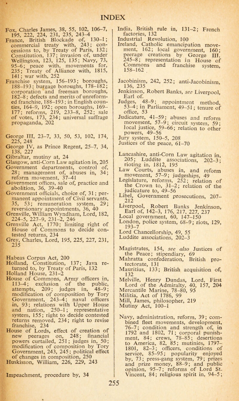 Fox, Charles James, 38, 55, 102, 106-7, 195, 222, 224, 231, 235, 243^1 France, British Blockade of, 130-1; commercial treaty with, 243; con¬ cessions to, by Treaty of Paris, 132; Constitution, 137; invasion of, under Wellington, 123, 125, 135; Navy, 73, 95-6 ; peace with, movements for, 235; Treaty of Alliance with, 1815, 141 ; war with, 252 Franchise system, 156-193; boroughs, 188-193; burgage boroughs, 178-182; corporation and freeman boroughs, 182-8 ; defects and merits of unreform¬ ed franchise, 188-193 ; in English coun¬ ties, 164-9, 192; open boroughs, 169- 177; reforms, 219, 233-8, 252; sale of votes, 173, 234; universal suffrage propaganda, 202 George III, 23-7, 33, 50, 53, 102, 174, 225, 248 George IV, as Prince Regent, 25-7, 34, 138, 227 Gibraltar, mutiny at, 24 Glasgow, anti-Corn Law agitation in, 205 Government departments, control of, 28; management of, abuses in, 34; reform movement, 37-41 Government offices, sale of, practice and abolition, 36, 39-40 Government officials, choice of, 31 ; per¬ manent appointment of Civil servants, 35, 53; remuneration system, 29; reversionary appointments, 36, 40 Grenville, William Wyndham, Lord, 182, 224-5, 227-9, 231-2, 246 Grenville Act, 1770; limiting right of House of Commons to decide con¬ tested returns, 234 Grey, Charles, Lord, 195, 225, 227, 231, 235 Habeas Corpus Act, 200 Holland, Constitution, 137; Java re¬ turned to, by Treaty of Paris, 132 Holland House, 231-2 House of Commons, Army officers in, 113-4; exclusion of the public, attempts, 209 ; judges in, 48-9 ; modification of composition by Tory Government, 243-4 ; naval officers in, 93 ; relations with Upper House and nation, 250-1 ; representative system, 155; right to decide contested returns removed, 234; right to revise franchise, 234 House of Lords, effect of creation of new peerages on, 248 ; financial powers curtailed, 251; judges in, 50; modification of composition by Tory Government, 243, 245 ; political effect of changes in composition, 250 Huskisson, William, 226, 229, 243 Impeachment, procedure by, 34 India, British rule in, 131-2; French factories, 132 Industrial Revolution, 100 Ireland, Catholic emancipation move¬ ment, 162; local government, 160; peerage creations by George HI, 245-8; representation in House of Commons and franchise system, 158-162 Jacobinism, 242, 252; anti-Jacobinism, 136, 235 Jenkinson, Robert Banks, see Liverpool, Earl of. Judges, 48-9; appointment method, 53—4; in Parliament, 49—51; tenure of office, 53 Judicature, 41-59; abuses and reform movement, 57-9; circuit system, 59; local justice, 59-66; relation to other powers, 49-56 Jury system, 150-5, 208 Justices of the peace, 61-70 Lancashire, anti-Corn Law agitation in, 205; Luddite associations, 202-3; rioting in, 1812, 195 Law Courts, abuses in, and reform movement, 57-9; judgeships, 49 Legislature, reforms, 252; relation of the Crown to, 31-2; relation of the judicature to, 49-56 Libel, Government prosecutions, 207- 212 Liverpool, Robert Banks Jenkinson, Earl of, 142-3, 176, 217, 227, 237 Local government, 60, 147-150 London, police system, 68-9; riots, 129, 193-7 Lord Chancellorship, 49, 55 Luddite associations, 202-3 Magistrates, 154, see also Justices of the Peace; stipendiary, 69 Mahratta confederation, British pro¬ tectorate, 131 Mauritius, 133; British acquisition of, 132 Melville, Henry Dundas, Lord, First Lord of the Admiralty, 40, 157, 204 Mercantile Marine, 78-80, 95 Militia, Act of 1786, 99 Mill, James, philosopher, 219 Mutiny Act, 100-1 Navy, administration, reform, 39; com¬ bined fleet movements, development, 76-7; condition and strength of, in 1792 and 1802, 71; corporal punish¬ ment, 84; crews, 78-85; desertions to America, 82, 85; mutinies, 1797- 1801, 82-3; officers, conditions of service, 85-95 ; popularity enjoyed by, 73 ; press-gang system, 79 ; prizes and prize money, 88-9; and public opinion, 95-7 ; reforms of Lord St. Vincent, 84 ; religious spirit in, 94—5 ;