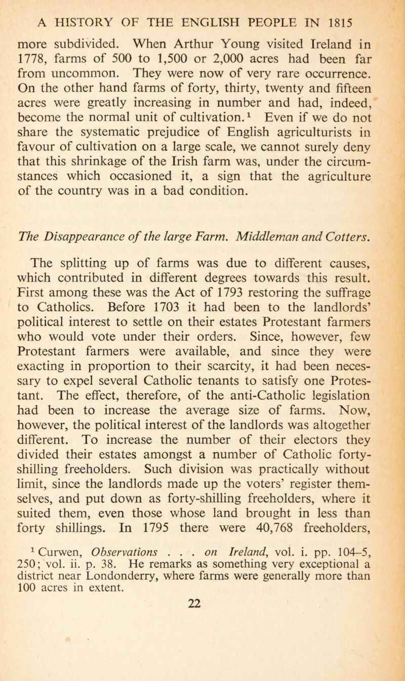 more subdivided. When Arthur Young visited Ireland in 1778, farms of 500 to 1,500 or 2,000 acres had been far from uncommon. They were now of very rare occurrence. On the other hand farms of forty, thirty, twenty and fifteen acres were greatly increasing in number and had, indeed, become the normal unit of cultivation.1 Even if we do not share the systematic prejudice of English agriculturists in favour of cultivation on a large scale, we cannot surely deny that this shrinkage of the Irish farm was, under the circum¬ stances which occasioned it, a sign that the agriculture of the country was in a bad condition. The Disappearance of the large Farm. Middleman and Cotters. The splitting up of farms was due to different causes, which contributed in different degrees towards this result. First among these was the Act of 1793 restoring the suffrage to Catholics. Before 1703 it had been to the landlords’ political interest to settle on their estates Protestant farmers who would vote under their orders. Since, however, few Protestant farmers were available, and since they were exacting in proportion to their scarcity, it had been neces¬ sary to expel several Catholic tenants to satisfy one Protes¬ tant. The effect, therefore, of the anti-Catholic legislation had been to increase the average size of farms. Now, however, the political interest of the landlords was altogether different. To increase the number of their electors they divided their estates amongst a number of Catholic forty¬ shilling freeholders. Such division was practically without limit, since the landlords made up the voters’ register them¬ selves, and put down as forty-shilling freeholders, where it suited them, even those whose land brought in less than forty shillings. In 1795 there were 40,768 freeholders, 1 Curwen, Observations ... on Ireland, vol. i. pp. 104-5, 250; vol. ii. p. 38. He remarks as something very exceptional a district near Londonderry, where farms were generally more than 100 acres in extent.