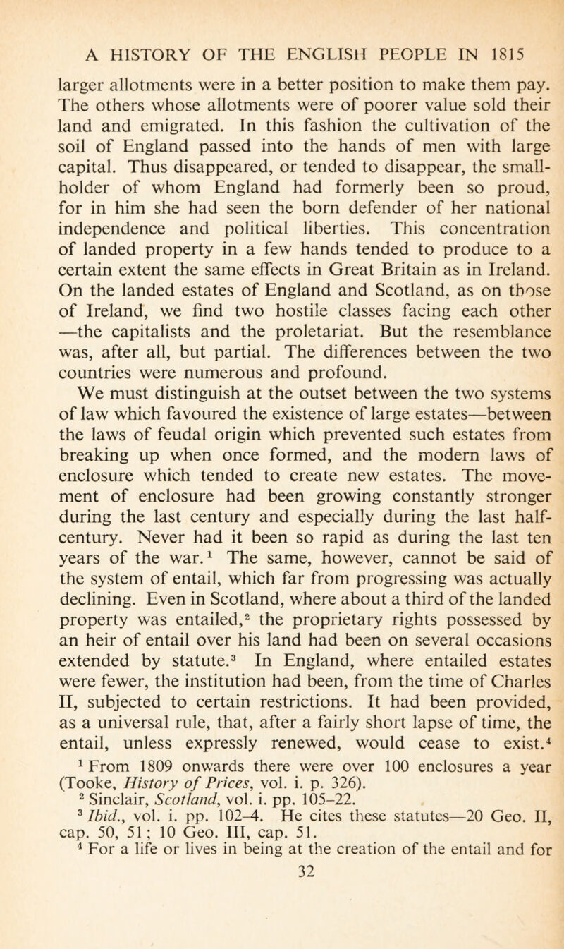 larger allotments were in a better position to make them pay. The others whose allotments were of poorer value sold their land and emigrated. In this fashion the cultivation of the soil of England passed into the hands of men with large capital. Thus disappeared, or tended to disappear, the small¬ holder of whom England had formerly been so proud, for in him she had seen the born defender of her national independence and political liberties. This concentration of landed property in a few hands tended to produce to a certain extent the same effects in Great Britain as in Ireland. On the landed estates of England and Scotland, as on those of Ireland, we find two hostile classes facing each other —the capitalists and the proletariat. But the resemblance was, after all, but partial. The differences between the two countries were numerous and profound. We must distinguish at the outset between the two systems of law which favoured the existence of large estates—between the laws of feudal origin which prevented such estates from breaking up when once formed, and the modern laws of enclosure which tended to create new estates. The move¬ ment of enclosure had been growing constantly stronger during the last century and especially during the last half- century. Never had it been so rapid as during the last ten years of the war.1 The same, however, cannot be said of the system of entail, which far from progressing was actually declining. Even in Scotland, where about a third of the landed property was entailed,2 the proprietary rights possessed by an heir of entail over his land had been on several occasions extended by statute.3 In England, where entailed estates were fewer, the institution had been, from the time of Charles II, subjected to certain restrictions. It had been provided, as a universal rule, that, after a fairly short lapse of time, the entail, unless expressly renewed, would cease to exist.4 1 From 1809 onwards there were over 100 enclosures a year (Tooke, History of Prices, vol. i. p. 326). 2 Sinclair, Scotland, vol. i. pp. 105-22. 3 Ibid., vol. i. pp. 102-4. He cites these statutes—20 Geo. II, cap. 50, 51 ; 10 Geo. Ill, cap. 51. 4 For a life or lives in being at the creation of the entail and for