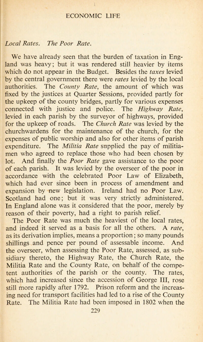 Local Rates. The Poor Rate. We have already seen that the burden of taxation in Eng¬ land was heavy; but it was rendered still heavier by items which do not appear in the Budget. Besides the taxes levied by the central government there were rates levied by the local authorities. The County Rate, the amount of which was fixed by the justices at Quarter Sessions, provided partly for the upkeep of the county bridges, partly for various expenses connected with justice and police. The Highway Rate, levied in each parish by the surveyor of highways, provided for the upkeep of roads. The Church Rate was levied by the churchwardens for the maintenance of the church, for the expenses of public worship and also for other items of parish expenditure. The Militia Rate supplied the pay of militia¬ men who agreed to replace those who had been chosen by lot. And finally the Poor Rate gave assistance to the poor of each parish. It was levied by the overseer of the poor in accordance with the celebrated Poor Law of Elizabeth, which had ever since been in process of amendment and expansion by new legislation. Ireland had no Poor Law. Scotland had one; but it was very strictly administered. In England alone was it considered that the poor, merely by reason of their poverty, had a right to parish relief. The Poor Rate was much the heaviest of the local rates, and indeed it served as a basis for all the others. A rate, as its derivation implies, means a proportion ; so many pounds shillings and pence per pound of assessable income. And the overseer, when assessing the Poor Rate, assessed, as sub¬ sidiary thereto, the Highway Rate, the Church Rate, the Militia Rate and the County Rate, on behalf of the compe¬ tent authorities of the parish or the county. The rates, which had increased since the accession of George III, rose still more rapidly after 1792. Prison reform and the increas¬ ing need for transport facilities had led to a rise of the County Rate. The Militia Rate had been imposed in 1802 when the