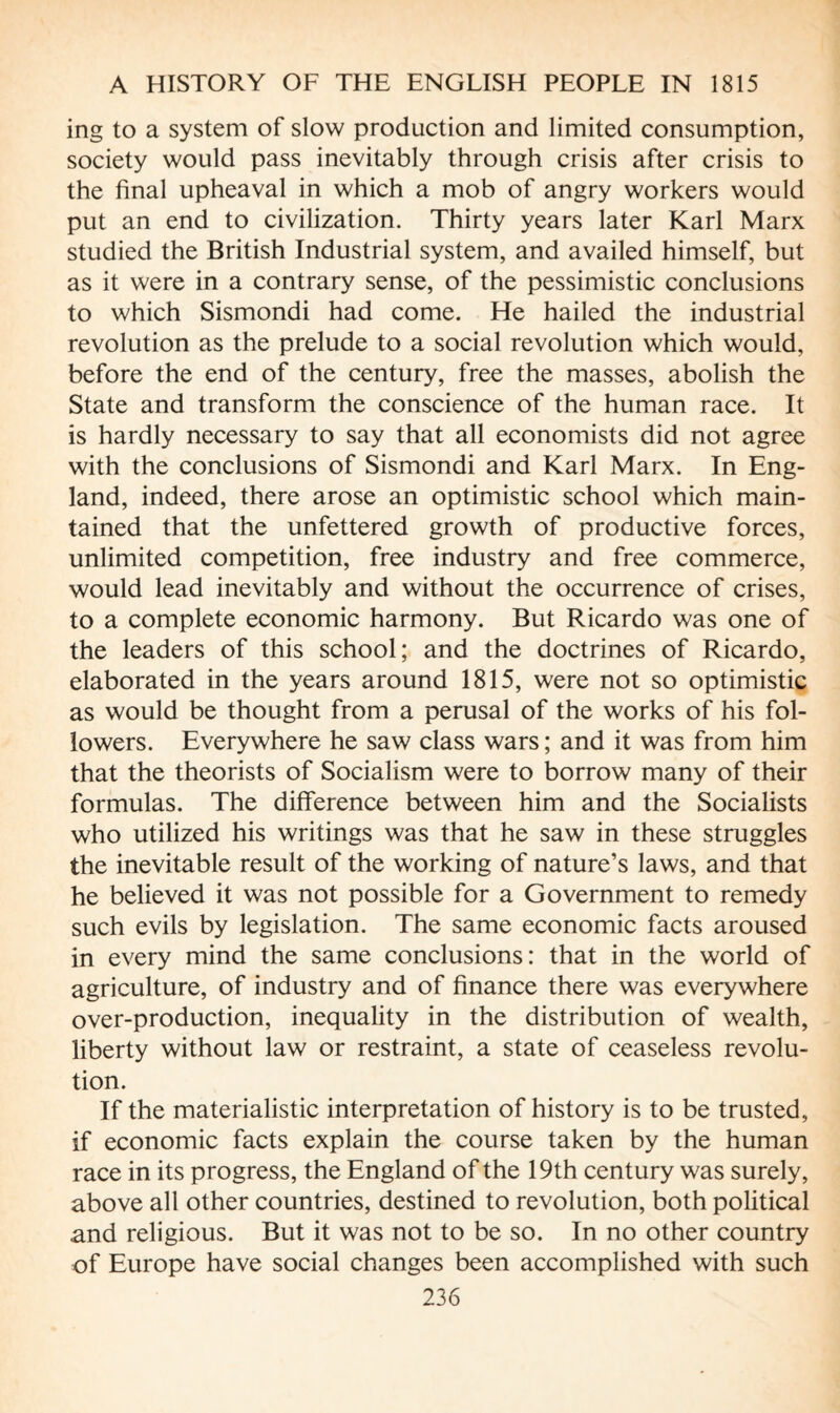 ing to a system of slow production and limited consumption, society would pass inevitably through crisis after crisis to the final upheaval in which a mob of angry workers would put an end to civilization. Thirty years later Karl Marx studied the British Industrial system, and availed himself, but as it were in a contrary sense, of the pessimistic conclusions to which Sismondi had come. He hailed the industrial revolution as the prelude to a social revolution which would, before the end of the century, free the masses, abolish the State and transform the conscience of the human race. It is hardly necessary to say that all economists did not agree with the conclusions of Sismondi and Karl Marx. In Eng¬ land, indeed, there arose an optimistic school which main¬ tained that the unfettered growth of productive forces, unlimited competition, free industry and free commerce, would lead inevitably and without the occurrence of crises, to a complete economic harmony. But Ricardo was one of the leaders of this school; and the doctrines of Ricardo, elaborated in the years around 1815, were not so optimistic as would be thought from a perusal of the works of his fol¬ lowers. Everywhere he saw class wars ; and it was from him that the theorists of Socialism were to borrow many of their formulas. The difference between him and the Socialists who utilized his writings was that he saw in these struggles the inevitable result of the working of nature’s laws, and that he believed it was not possible for a Government to remedy such evils by legislation. The same economic facts aroused in every mind the same conclusions: that in the world of agriculture, of industry and of finance there was everywhere over-production, inequality in the distribution of wealth, liberty without law or restraint, a state of ceaseless revolu¬ tion. If the materialistic interpretation of history is to be trusted, if economic facts explain the course taken by the human race in its progress, the England of the 19th century was surely, above all other countries, destined to revolution, both political and religious. But it was not to be so. In no other country of Europe have social changes been accomplished with such