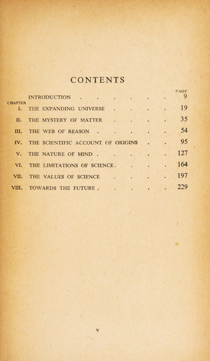 CONTENTS CHAPTER I. INTRODUCTION THE EXPANDING UNIVERSE : ; II. THE MYSTERY OF MATTER • m. THE WEB OF REASON . . IV. THE SCIENTIFIC ACCOUNT OF ORIGINS V. THE NATURE OF MIND . • VI. THE LIMITATIONS OF SCIENCE • VII. THE VALUES OF SCIENCE • • VIII. TOWARDS THE FUTURE . • • PAGE 9 19 35 54 95 127 164 197 229