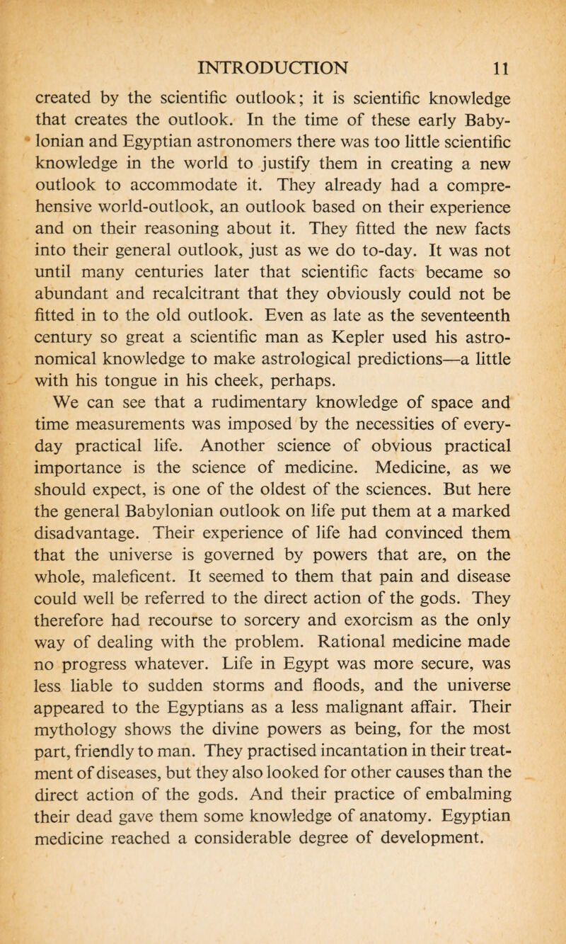 created by the scientific outlook; it is scientific knowledge that creates the outlook. In the time of these early Baby¬ lonian and Egyptian astronomers there was too little scientific knowledge in the world to justify them in creating a new outlook to accommodate it. They already had a compre¬ hensive world-outlook, an outlook based on their experience and on their reasoning about it. They fitted the new facts into their general outlook, just as we do to-day. It was not until many centuries later that scientific facts became so abundant and recalcitrant that they obviously could not be fitted in to the old outlook. Even as late as the seventeenth century so great a scientific man as Kepler used his astro¬ nomical knowledge to make astrological predictions—a little with his tongue in his cheek, perhaps. We can see that a rudimentary knowledge of space and time measurements was imposed by the necessities of every¬ day practical life. Another science of obvious practical importance is the science of medicine. Medicine, as we should expect, is one of the oldest of the sciences. But here the general Babylonian outlook on life put them at a marked disadvantage. Their experience of life had convinced them that the universe is governed by powers that are, on the whole, maleficent. It seemed to them that pain and disease could well be referred to the direct action of the gods. They therefore had recourse to sorcery and exorcism as the only way of dealing with the problem. Rational medicine made no progress whatever. Life in Egypt was more secure, was less liable to sudden storms and floods, and the universe appeared to the Egyptians as a less malignant affair. Their mythology shows the divine powers as being, for the most part, friendly to man. They practised incantation in their treat¬ ment of diseases, but they also looked for other causes than the direct action of the gods. And their practice of embalming their dead gave them some knowledge of anatomy. Egyptian medicine reached a considerable degree of development.