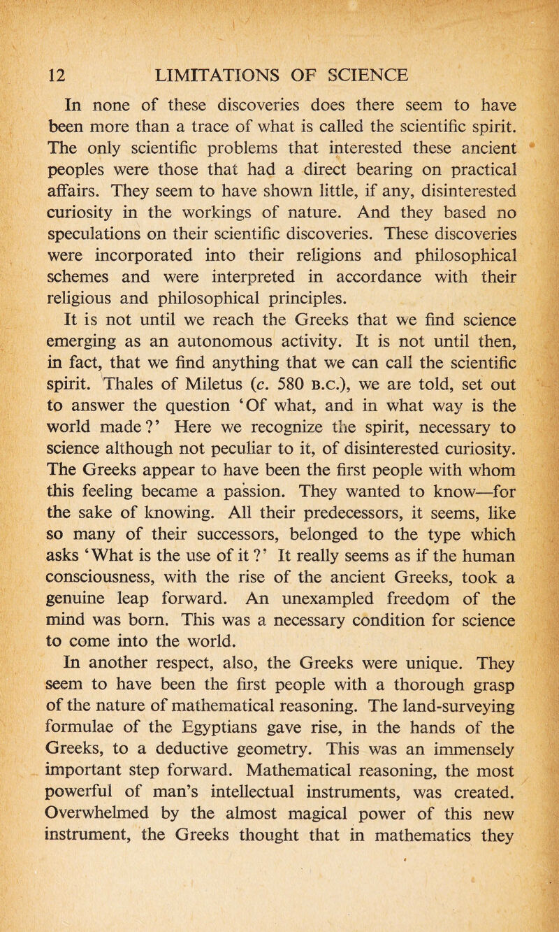 In none of these discoveries does there seem to have been more than a trace of what is called the scientific spirit. The only scientific problems that interested these ancient peoples were those that had a direct bearing on practical affairs. They seem to have shown little, if any, disinterested curiosity in the workings of nature. And they based no speculations on their scientific discoveries. These discoveries were incorporated into their religions and philosophical schemes and were interpreted in accordance with their religious and philosophical principles. It is not until we reach the Greeks that we find science emerging as an autonomous activity. It is not until then, in fact, that we find anything that we can call the scientific spirit. Thales of Miletus (c. 580 b.c.), we are told, set out to answer the question ‘Of what, and in what way is the world made?’ Here we recognize the spirit, necessary to science although not peculiar to it, of disinterested curiosity. The Greeks appear to have been the first people with whom this feeling became a passion. They wanted to know—for the sake of knowing. All their predecessors, it seems, like so many of their successors, belonged to the type which asks ‘What is the use of it ?’ It really seems as if the human consciousness, with the rise of the ancient Greeks, took a genuine leap forward. An unexampled freedom of the mind was born. This was a necessary condition for science to come into the world. In another respect, also, the Greeks were unique. They seem to have been the first people with a thorough grasp of the nature of mathematical reasoning. The land-surveying formulae of the Egyptians gave rise, in the hands of the Greeks, to a deductive geometry. This was an immensely important step forward. Mathematical reasoning, the most powerful of man’s intellectual instruments, was created. Overwhelmed by the almost magical power of this new instrument, the Greeks thought that in mathematics they