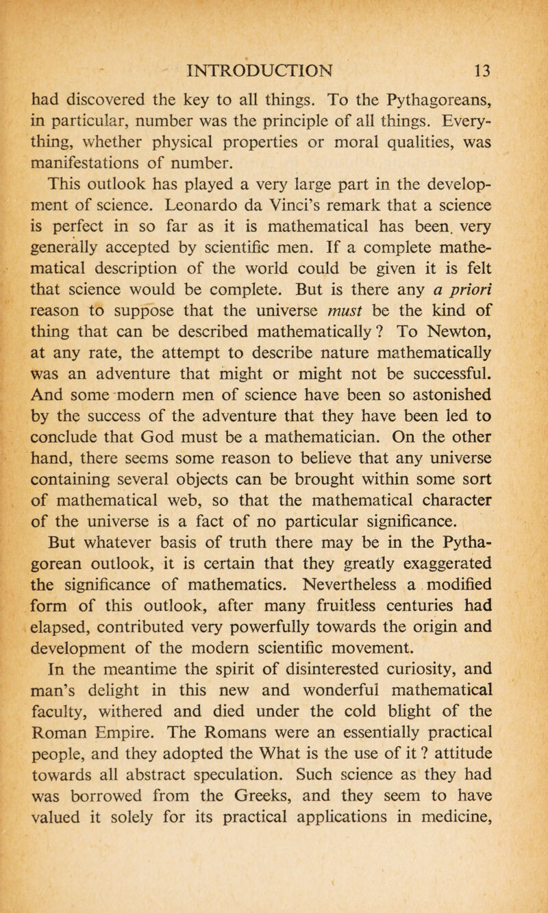 had discovered the key to all things. To the Pythagoreans, in particular, number was the principle of all things. Every¬ thing, whether physical properties or moral qualities, was manifestations of number. This outlook has played a very large part in the develop¬ ment of science. Leonardo da Vinci’s remark that a science is perfect in so far as it is mathematical has been, very generally accepted by scientific men. If a complete mathe¬ matical description of the world could be given it is felt that science would be complete. But is there any a priori reason to suppose that the universe must be the kind of thing that can be described mathematically? To Newton, at any rate, the attempt to describe nature mathematically was an adventure that might or might not be successful. And some modern men of science have been so astonished by the success of the adventure that they have been led to conclude that God must be a mathematician. On the other hand, there seems some reason to believe that any universe containing several objects can be brought within some sort of mathematical web, so that the mathematical character of the universe is a fact of no particular significance. But whatever basis of truth there may be in the Pytha¬ gorean outlook, it is certain that they greatly exaggerated the significance of mathematics. Nevertheless a modified form of this outlook, after many fruitless centuries had elapsed, contributed very powerfully towards the origin and development of the modem scientific movement. In the meantime the spirit of disinterested curiosity, and man’s delight in this new and wonderful mathematical faculty, withered and died under the cold blight of the Roman Empire. The Romans were an essentially practical people, and they adopted the What is the use of it ? attitude towards all abstract speculation. Such science as they had was borrowed from the Greeks, and they seem to have valued it solely for its practical applications in medicine,