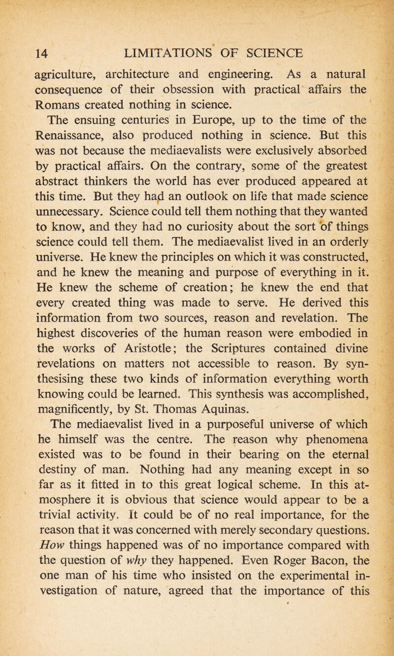 agriculture, architecture and engineering. As a natural consequence of their obsession with practical affairs the Romans created nothing in science. The ensuing centuries in Europe, up to the time of the Renaissance, also produced nothing in science. But this was not because the mediaevalists were exclusively absorbed by practical affairs. On the contrary, some of the greatest abstract thinkers the world has ever produced appeared at this time. But they had an outlook on life that made science unnecessary. Science could tell them nothing that they wanted to know, and they had no curiosity about the sort of things science could tell them. The mediaevalist lived in an orderly universe. He knew the principles on which it was constructed, and he knew the meaning and purpose of everything in it. He knew the scheme of creation; he knew the end that every created thing was made to serve. He derived this information from two sources, reason and revelation. The highest discoveries of the human reason were embodied in the works of Aristotle; the Scriptures contained divine revelations on matters not accessible to reason. By syn¬ thesising these two kinds of information everything worth knowing could be learned. This synthesis was accomplished, magnificently, by St. Thomas Aquinas. The mediaevalist lived in a purposeful universe of which he himself was the centre. The reason why phenomena existed was to be found in their bearing on the eternal destiny of man. Nothing had any meaning except in so far as it fitted in to this great logical scheme. In this at¬ mosphere it is obvious that science would appear to be a trivial activity. It could be of no real importance, for the reason that it was concerned with merely secondary questions. How things happened was of no importance compared with the question of why they happened. Even Roger Bacon, the one man of his time who insisted on the experimental in¬ vestigation of nature, agreed that the importance of this