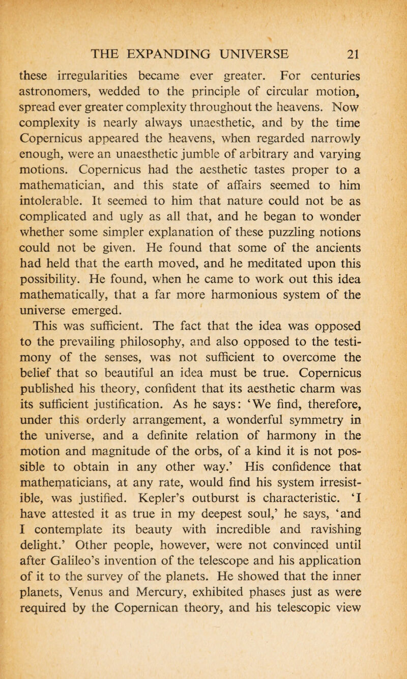 these irregularities became ever greater. For centuries astronomers, wedded to the principle of circular motion, spread ever greater complexity throughout the heavens. Now complexity is nearly always unaesthetic, and by the time Copernicus appeared the heavens, when regarded narrowly enough, were an unaesthetic jumble of arbitrary and varying motions. Copernicus had the aesthetic tastes proper to a mathematician, and this state of affairs seemed to him intolerable. It seemed to him that nature could not be as complicated and ugly as all that, and he began to wonder whether some simpler explanation of these puzzling notions could not be given. He found that some of the ancients had held that the earth moved, and he meditated upon this possibility. He found, when he came to work out this idea mathematically, that a far more harmonious system of the universe emerged. This was sufficient. The fact that the idea was opposed to the prevailing philosophy, and also opposed to the testi¬ mony of the senses, was not sufficient to overcome the belief that so beautiful an idea must be true. Copernicus published his theory, confident that its aesthetic charm was its sufficient justification. As he says: ‘We find, therefore, under this orderly arrangement, a wonderful symmetry in the universe, and a definite relation of harmony in the motion and magnitude of the orbs, of a kind it is not pos¬ sible to obtain in any other way.’ His confidence that mathematicians, at any rate, would find his system irresist¬ ible, was justified. Kepler’s outburst is characteristic. ‘I have attested it as true in my deepest soul,’ he says, ‘and I contemplate its beauty with incredible and ravishing delight.’ Other people, however, were not convinced until after Galileo’s invention of the telescope and his application of it to the survey of the planets. He showed that the inner planets, Venus and Mercury, exhibited phases just as were required by the Copernican theory, and his telescopic view