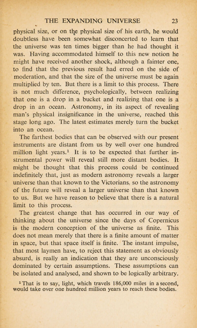 physical size, or on the physical size of his earth, he would doubtless have been somewhat disconcerted to learn that the universe was ten times bigger than he had thought it was. Having accommodated himself to this new notion he might have received another shock, although a fainter one, to find that the previous result had erred on the side of moderation, and that the size of the universe must be again multiplied by ten. But there is a limit to this process. There is not much difference, psychologically, between realizing that one is a drop in a bucket and realizing that one is a drop in an ocean. Astronomy, in its aspect of revealing man’s physical insignificance in the universe, reached this stage long ago. The latest estimates merely turn the bucket into an ocean. The farthest bodies that can be observed with our present instruments are distant from us by well over one hundred million light years.1 It is to be expected that further in¬ strumental power will reveal still more distant bodies. It might be thought that this process could be continued indefinitely that, just as modern astronomy reveals a larger universe than that known to the Victorians, so the astronomy of the future will reveal a larger universe than that known to us. But we have reason to believe that there is a natural limit to this process. The greatest change that has occurred in our way of thinking about the universe since the days of Copernicus is the modern conception of the universe as finite. This does not mean merely that there is a finite amount of matter in space, but that space itself is finite. The instant impulse, that most laymen have, to reject this statement as obviously absurd, is really an indication that they are unconsciously dominated by certain assumptions. These assumptions can be isolated and analysed, and shown to be logically arbitrary. 1 That is to say, light, which travels 186,000 miles in a second, would take over one hundred million years to reach these bodies.