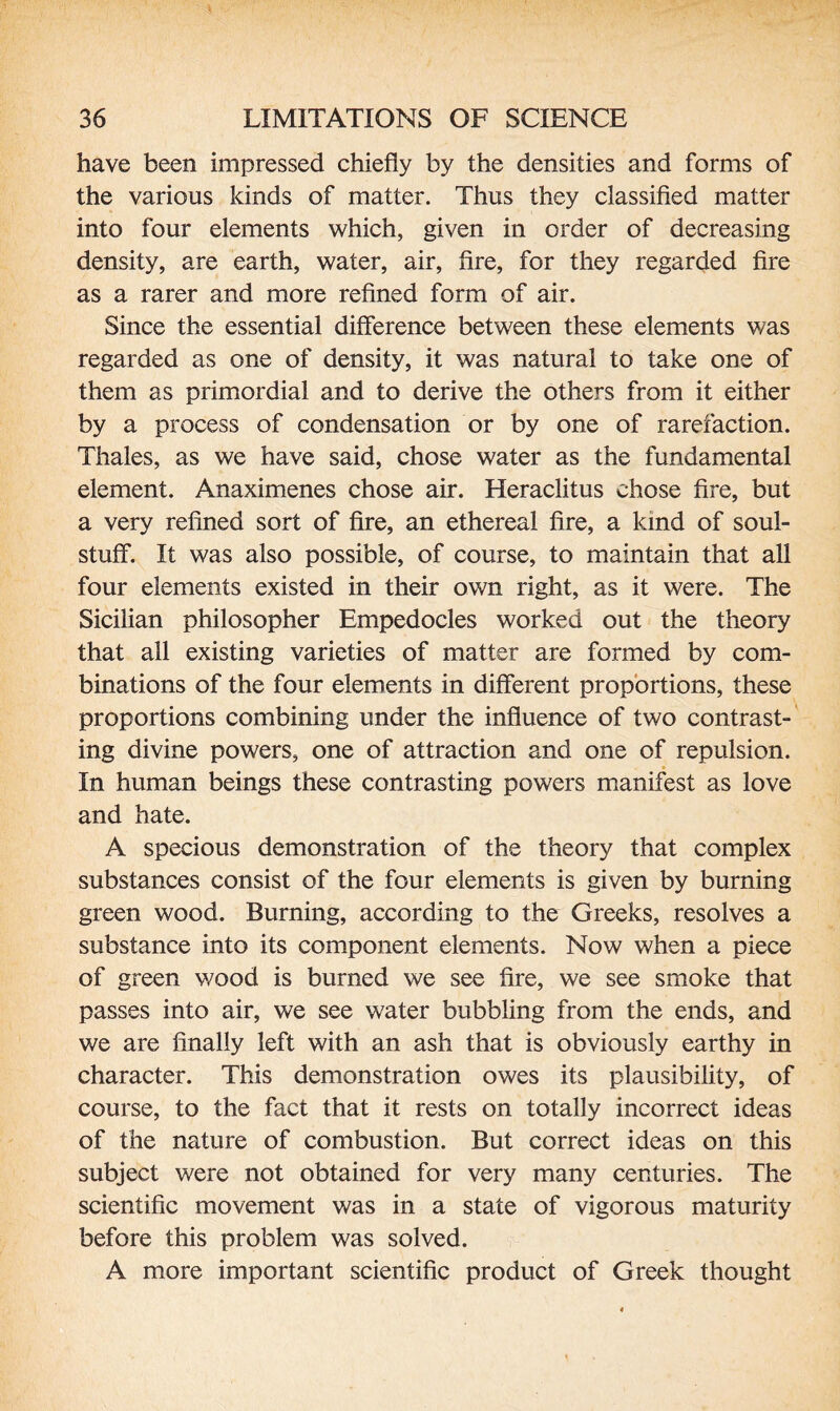 have been impressed chiefly by the densities and forms of the various kinds of matter. Thus they classified matter into four elements which, given in order of decreasing density, are earth, water, air, fire, for they regarded fire as a rarer and more refined form of air. Since the essential difference between these elements was regarded as one of density, it was natural to take one of them as primordial and to derive the others from it either by a process of condensation or by one of rarefaction. Thales, as we have said, chose water as the fundamental element. Anaximenes chose air. Heraclitus chose fire, but a very refined sort of fire, an ethereal fire, a land of soul- stuff*. It was also possible, of course, to maintain that all four elements existed in their own right, as it were. The Sicilian philosopher Empedocles worked out the theory that all existing varieties of matter are formed by com¬ binations of the four elements in different proportions, these proportions combining under the influence of two contrast¬ ing divine powers, one of attraction and one of repulsion. In human beings these contrasting powers manifest as love and hate. A specious demonstration of the theory that complex substances consist of the four elements is given by burning green wood. Burning, according to the Greeks, resolves a substance into its component elements. Now when a piece of green wood is burned we see fire, we see smoke that passes into air, we see water bubbling from the ends, and we are finally left with an ash that is obviously earthy in character. This demonstration owes its plausibility, of course, to the fact that it rests on totally incorrect ideas of the nature of combustion. But correct ideas on this subject were not obtained for very many centuries. The scientific movement was in a state of vigorous maturity before this problem was solved. A more important scientific product of Greek thought