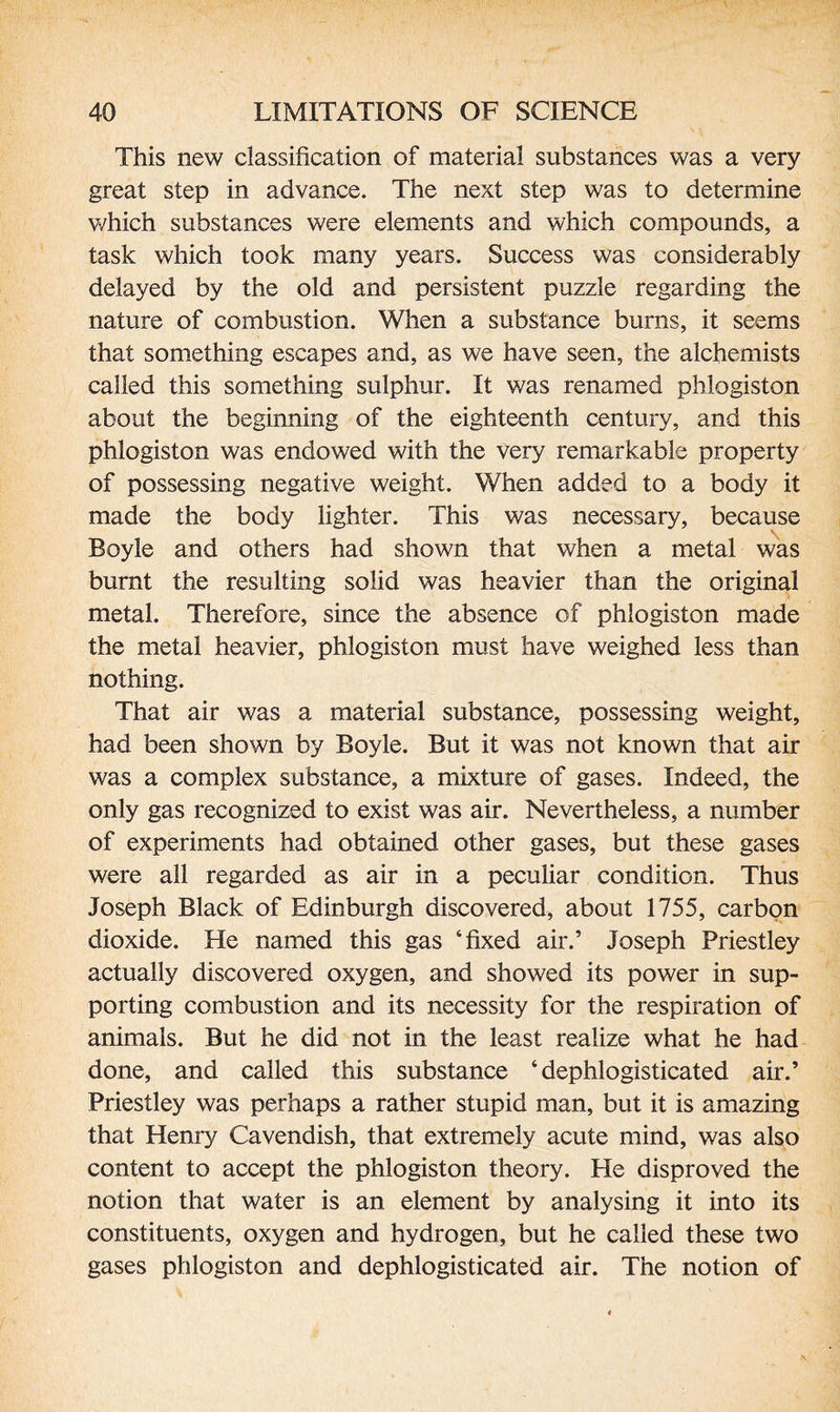 This new classification of material substances was a very great step in advance. The next step was to determine which substances were elements and which compounds, a task which took many years. Success was considerably delayed by the old and persistent puzzle regarding the nature of combustion. When a substance burns, it seems that something escapes and, as we have seen, the alchemists called this something sulphur. It was renamed phlogiston about the beginning of the eighteenth century, and this phlogiston was endowed with the very remarkable property of possessing negative weight. When added to a body it made the body lighter. This was necessary, because Boyle and others had shown that when a metal was burnt the resulting solid was heavier than the original metal. Therefore, since the absence of phlogiston made the metal heavier, phlogiston must have weighed less than nothing. That air was a material substance, possessing weight, had been shown by Boyle. But it was not known that air was a complex substance, a mixture of gases. Indeed, the only gas recognized to exist was air. Nevertheless, a number of experiments had obtained other gases, but these gases were all regarded as air in a peculiar condition. Thus Joseph Black of Edinburgh discovered, about 1755, carbon dioxide. He named this gas ‘fixed air.’ Joseph Priestley actually discovered oxygen, and showed its power in sup¬ porting combustion and its necessity for the respiration of animals. But he did not in the least realize what he had done, and called this substance ‘ dephlogisticated air.’ Priestley was perhaps a rather stupid man, but it is amazing that Henry Cavendish, that extremely acute mind, was also content to accept the phlogiston theory. Pie disproved the notion that water is an element by analysing it into its constituents, oxygen and hydrogen, but he called these two gases phlogiston and dephlogisticated air. The notion of