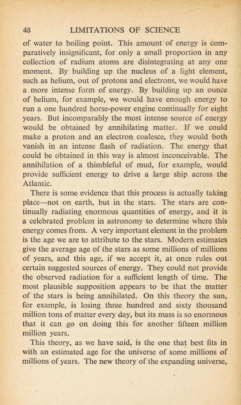 of water to boiling point. This amount of energy is com¬ paratively insignificant, for only a small proportion in any collection of radium atoms are disintegrating at any one moment. By building up the nucleus of a light element, such as helium, out of protons and electrons, we would have a more intense form of energy. By building up an ounce of helium, for example, we would have enough energy to run a one hundred horse-power engine continually for eight years. But incomparably the most intense source of energy would be obtained by annihilating matter. If we could make a proton and an electron coalesce, they would both vanish in an intense flash of radiation. The energy that could be obtained in this way is almost inconceivable. The annihilation of a thimbleful of mud, for example, would provide sufficient energy to drive a large ship across the Atlantic. There is some evidence that this process is actually taking place—not on earth, but in the stars. The stars are con¬ tinually radiating enormous quantities of energy, and it is a celebrated problem in astronomy to determine where this energy comes from. A very important element in the problem is the age we are to attribute to the stars. Modern estimates give the average age of the stars as some millions of millions of years, and this age, if we accept it, at once rules out certain suggested sources of energy. They could not provide the observed radiation for a sufficient length of time. The most plausible supposition appears to be that the matter of the stars is being annihilated. On this theory the sun, for example, is losing three hundred and sixty thousand million tons of matter every day, but its mass is so enormous that it can go on doing this for another fifteen million million years. This theory, as we have said, is the one that best fits in with an estimated age for the universe of some millions of millions of years. The new theory of the expanding universe.