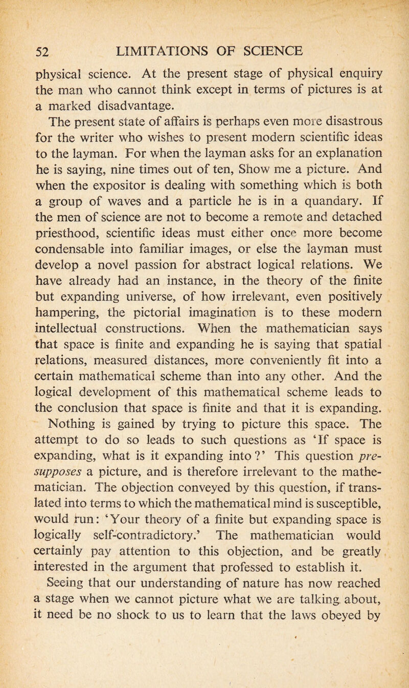 physical science. At the present stage of physical enquiry the man who cannot think except in terms of pictures is at a marked disadvantage. The present state of affairs is perhaps even more disastrous for the writer who wishes to present modern scientific ideas to the layman. For when the layman asks for an explanation he is saying, nine times out of ten, Show me a picture. And when the expositor is dealing with something which is both a group of waves and a particle he is in a quandary. If the men of science are not to become a remote and detached priesthood, scientific ideas must either onc< more become condensable into familiar images, or else the layman must develop a novel passion for abstract logical relations. We have already had an instance, in the theory of the finite but expanding universe, of how irrelevant, even positively hampering, the pictorial imagination is to these modern intellectual constructions. When the mathematician says that space is finite and expanding he is saying that spatial relations, measured distances, more conveniently fit into a certain mathematical scheme than into any other. And the logical development of this mathematical scheme leads to the conclusion that space is finite and that it is expanding. Nothing is gained by trying to picture this space. The attempt to do so leads to such questions as ‘If space is expanding, what is it expanding into ? ’ This question pre¬ supposes a picture, and is therefore irrelevant to the mathe¬ matician. The objection conveyed by this question, if trans¬ lated into terms to which the mathematical mind is susceptible, would fun: ‘Your theory of a finite but expanding space is logically self-contradictory.’ The mathematician would certainly pay attention to this objection, and be greatly interested in the argument that professed to establish it. Seeing that our understanding of nature has now reached a stage when we cannot picture what we are talking about, it need be no shock to us to learn that the laws obeyed by