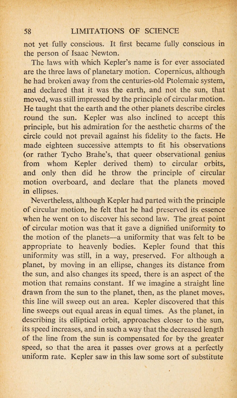 not yet fully conscious. It first became fully conscious in the person of Isaac Newton. The laws with which Kepler’s name is for ever associated are the three laws of planetary motion. Copernicus, although he had broken away from the centuries-old Ptolemaic system, and declared that it was the earth, and not the sun, that moved, was still impressed by the principle of circular motion. He taught that the earth and the other planets describe circles round the sun. Kepler was also inclined to accept this principle, but his admiration for the aesthetic charms of the circle could not prevail against his fidelity to the facts. He made eighteen successive attempts to fit his observations (or rather Tycho Brahe’s, that queer observational genius from whom Kepler derived them) to circular orbits, and only then did he throw the principle of circular motion overboard, and declare that the planets moved in ellipses. Nevertheless, although Kepler had parted with the principle of circular motion, he felt that he had preserved its essence when he went on to discover his second law. The great point of circular motion was that it gave a dignified uniformity to the motion of the planets—a uniformity that was felt to be appropriate to heavenly bodies. Kepler found that this uniformity was still, in a way, preserved. For although a planet, by moving in an ellipse, changes its distance from the sun, and also changes its speed, there is an aspect of the motion that remains constant. If we imagine a straight line drawn from the sun to the planet, then, as the planet moves, this line will sweep out an area. Kepler discovered that this line sweeps out equal areas in equal times. As the planet, in describing its elliptical orbit, approaches closer to the sun, its speed increases, and in such a way that the decreased length of the line from the sun is compensated for by the greater speed, so that the area it passes over grows at a perfectly uniform rate. Kepler saw in this law some sort of substitute