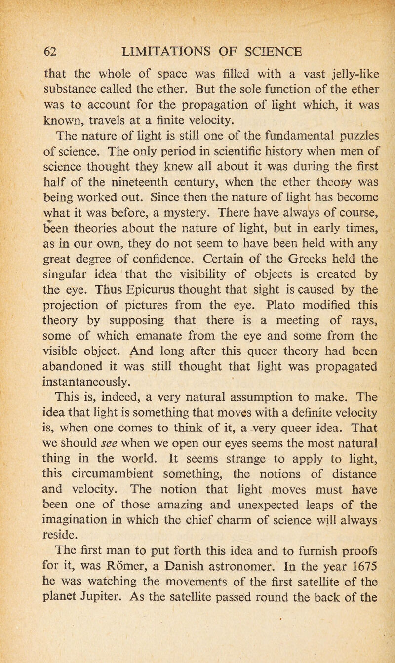 that the whole of space was filled with a vast jelly-like substance called the ether. But the sole function of the ether was to account for the propagation of light which, it was known, travels at a finite velocity. The nature of light is still one of the fundamental puzzles of science. The only period in scientific history when men of science thought they knew all about it was during the first half of the nineteenth century, when the ether theory was being worked out. Since then the nature of light has become what it was before, a mystery. There have always of course, been theories about the nature of light, but in early times, as in our own, they do not seem to have been held with any great degree of confidence. Certain of the Greeks held the singular idea that the visibility of objects is created by the eye. Thus Epicurus thought that sight is caused by the projection of pictures from the eye. Plato modified this theory by supposing that there is a meeting of rays, some of which emanate from the eye and some from the visible object. And long after this queer theory had been abandoned it was still thought that light was propagated instantaneously. This is, indeed, a very natural assumption to make. The idea that light is something that moves with a definite velocity is, when one comes to think of it, a very queer idea. That we should see when we open our eyes seems the most natural thing in the world. It seems strange to apply to light, this circumambient something, the notions of distance and velocity. The notion that light moves must have been one of those amazing and unexpected leaps of the imagination in which the chief charm of science will always reside. The first man to put forth this idea and to furnish proofs for it, was Romer, a Danish astronomer. In the year 1675 he was watching the movements of the first satellite of the planet Jupiter. As the satellite passed round the back of the